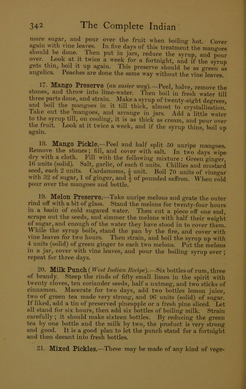 more sugar, and pour over tlie fruit when boiling Imt. Cover jigain with vine leaves. In five days of this treatment tlie mangoes sliould he done. Then put in jars, reduce the syrup, and pour over. Look at it twice a week for a fortnight, and if tlie syrup f^ets thiiij boil it up again. This preserve should be as green as angelica. 1 eaches are done the same way without the vine leaves, 17. Mango Preserve (an easier «)«?/).—Peel, halve, remove the stones, and throw into lime-water. Then boil in fresh water till thiee parts done, and strain. Make a syrup of twenty-eight degrees and boil the mangoes in it till thick, almost to'crystallisatiom' Take out the mangoes^ and arrange in jars. Add a little M'ater to the syrup till, on^ cooling, it is as thick as cream, and pour over the fruit. Look at it twice a week, and if the syrup thins, boil up again. 18. Mango Pickle.—Peel and half split 50 unripe mangoes. Remove the stones j fill, and cover with salt. In two days wipe diy w'ith a cloth, hill with the following mixture : Green ginger, 16 units (solid). Salt, garlic, of each 6 units. Chillies and mustard seed, each 2 units. Cardamoms, unit. Roil 70 units of vinegar with 32 of sugar, 1 of ginger, and } of pounded saffron. \Then cold pour over the mangoes and bottle. 19. Melon Preserve.—Take unripe melons and grate the outer rind off with a bit of glass. Stand the melons for twenty-four hours in a basin of cold sugared water. 'Phen cut a piece off one end, scrape out the seeds, and simmer the melons with half their weight of sugar, and enough of the water they have stood in to cover them. While the syrup boils, stand the pan by the fire, and cover with vine leaves for two hours. Then strain, and boil the syrup up with 4 units (solid) of p-een ginger to each two melons. Put the melons in a jai-, cover with vine leaves, and pour the boiling syrup over ; repeat for three days. 20. Milk Punch (IVest Indian Recipe).—bottles of rum, three of brandy. Steep the rinds of fifty small limes in the spirit with twenty cloves, ten coriander seeds, half a nutmeg, and two sticks of cinnamon. Macerate for two days, add two bottles lemon juice, two of green tea made very strong, and 96 units (solid) of sugar. If liked, add a tin of preserved pineapple or a fresh pine sliced. Let all stand for six hours, then add six bottles of boiling milk. Strain carefully; it should make sixteen bottles. Ry reducing the green tea by one bottle and the milk by two, the product is very strong and good. It is a good plan to let the punch stand for a fortnight and then decant into fresh bottles. 21. Mixed Pickles.—lliese may be made of any kind of vege-