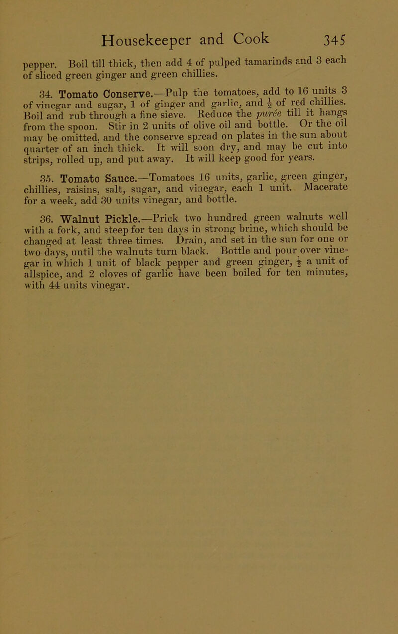 pepper. Boil till thick, then add 4 of pulped tamarinds and 3 each of sliced green ginger and green chillies. 34. Tomato Conserve.—Pulp the tomatoes, add to 16 units 3 of vinegar and sugar, 1 of ginger and garlic, and ^ of red chillies. Boil and rub through a fine sieve. Reduce the puree till it hangs from the spoon. Stir in 2 units of olive oil and bottle. Or the oil may be omitted, and the conserve spread on plates in the sun about quarter of an inch thick. It will soon dry, and may be cut into strips, rolled up, and put away. It will keep good for years. 35. Tomato Sauce.—Tomatoes 16 units, garlic, green ginger, chillies, raisins, salt, sugar, and vinegar, each 1 unit. Macerate for a week, add 30 units vinegar, and bottle. 36. Walnut Pickle.—Prick two hundred green walnuts well with a fork, and steep for ten days in strong brine, which should be changed at least three times. Drain, and set in the sun for one or two days, until the walnuts turn hlack. Bottle and pour over vine- gar in which 1 unit of black pepper and green ginger, ^ a unit of allspice, and 2 cloves of garlic have been boiled for ten minutes, with 44 units vinegar.