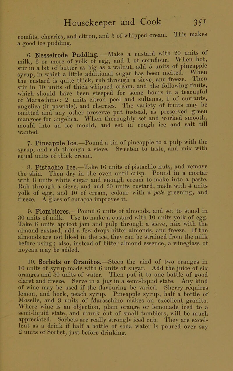 comfitSj cherries^ and citron, and 6 of whipped cream. This makes a good ice pudding. 6. Nesselrode Pudding.—Make a custard with 20 units of milk, 6 or more of yolk of egg, and 1 of cornflour. When hot, stir in a bit of butter as big as a wabiut, add 5 units of pineapple syrup, in which a little additional sugar has been melted. When the custard is quite thick, rub through a sieve, and freeze. Then stir in 10 units of thick whipped cream, and the following fruits, which should have been steeped for some hours in a teacupful of Maraschino : 2 units citron peel and sultanas, 1 of currants, angelica (if possible), and cherries. The variety of fruits may be omitted and any other preserve put instead, as preserved green mangoes for angelica. When thoroughly set and worked smooth, mould into an ice mould, and set in rough ice and salt till wanted. 7. Pineapple Ice.—Pound a tin of pineapple to a pulp with the syrup, and rub through a sieve. Sweeten to taste, and mix with equal units of thick cream. 8. Pistachio Ice.—Take 16 units of pistachio nuts, and remove the skin. Then dry in the oven until crisp. Pound in a mortar with 8 units white sugar and enough cream to make into a paste. Rub through a sieve, and add 20 units custard, made with 4 units yolk of egg, and 10 of cream, colour with a pale greening, and freeze. A glass of cura^oa improves it. 9. Plombieres.—Pound 6 units of almonds, and set to stand in 30 units of milk. Use to make a custard with 10 units yolk of egg. Take 6 units apricot jam and pulp through a sieve, mix with the almond custard, add a few drops bitter almonds, and freeze. If the almonds are not liked in the ice, they can be strained from the milk before using; also, instead of bitter almond essence, a wineglass of noyeau may be added. 10. Sorbets or Granitos.—Steep the rind of two oranges in 10 units of syrup made with 6 units of sugar. Add the juice of six oranges and 30 units of water. Then put it to one bottle of good claret and freeze. Serve in a jug in a semi-liquid state. Any kind of wine may be used if the flavouring be varied. Sherry requires lemon, and hock, peach syrup. Pineapple syrup, half a bottle of Moselle, and 3 units of Maraschino makes an excellent granito. \Phere wine is an objection, plain orange or lemonade iced to a semi-liquid state, and drunk out of small tumblers, will be much appreciated. Sorbets are really strongly iced cup. They are excel- lent as a drink if half a bottle of soda water is poured over say 2 units of Sorbet, just before drinking.
