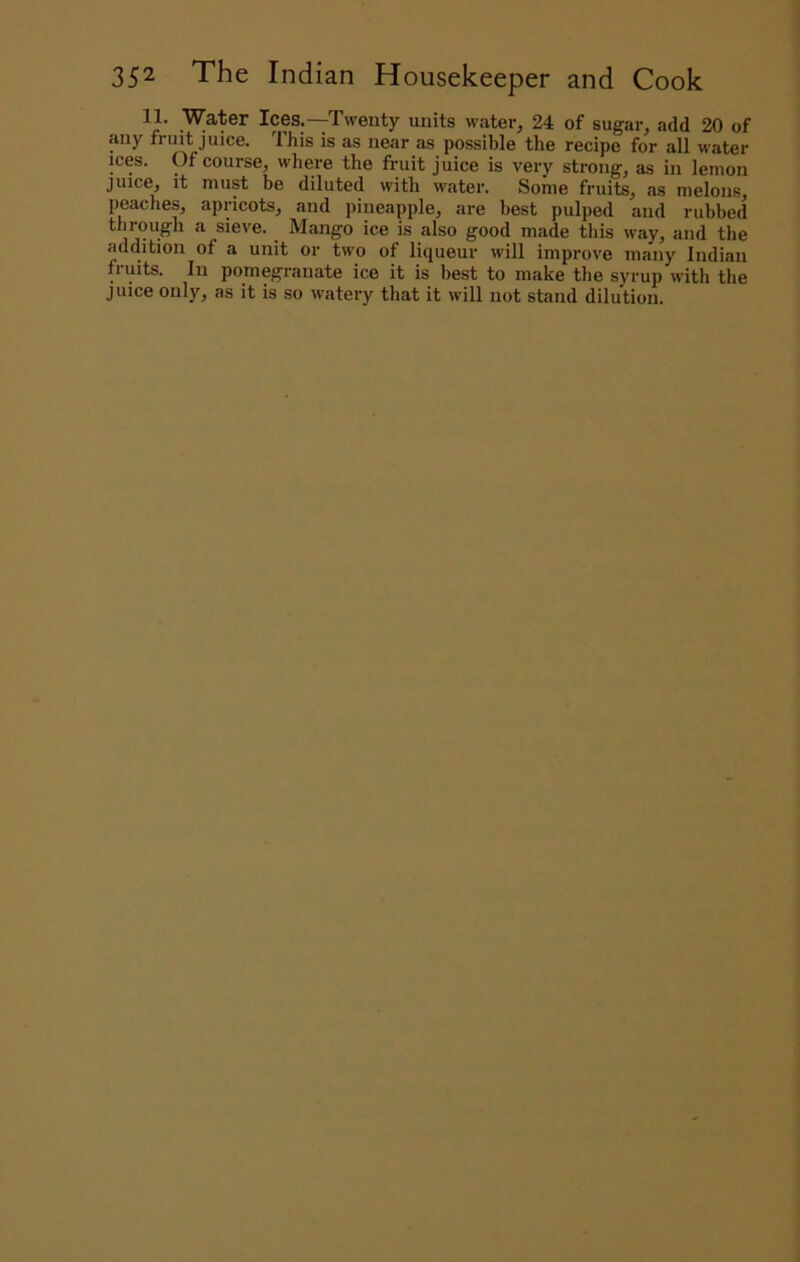 11. Water Ices.—Twenty units water, 24 of sugar, add 20 of any fnnt juice. This is as near as possible the recipe for all water ices. Of course, where the fi-uit juice is very strong, as in lemon juice, it must be diluted with water. Some fruits, as melons, peaches, apricots, and pineapple, are best pulped and rubbed tlirough a sieve. Mango ice is also good made this way, and the addition of a unit or two of liqueur will improve many Indian fruits. In pomegranate ice it is best to make the syrup with the juice only, as it is so watery that it will not stand dilution.