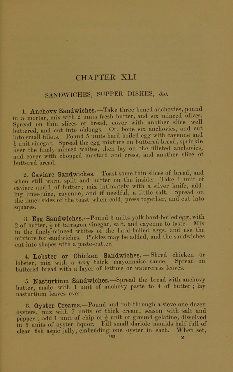 SANDWICHES, SUPPER DISHES, &c. 1. Anchovy Sandwiches.—Take three boned anchovies, pound in a mortar, mix with 2 units fresh butter, and six minced olives. Spread on thin slices of bread, cover with another slice well buttered, and cut into oblongs. Or, bone six anchovies, and cut into small fillets. Pound 5 units hard-boiled egg with cayenne and 1 unit vinegar. Spread the egg mixture on buttered bread, sprinkle over the finely-minced whites, then lay on the filleted anchovies, and cover with chopped mustard and cress, and another slice of buttered bread. 2. Caviare Sandwiches.—Toast some thin slices of bread, and when still w'arm split and butter on the inside. Take 1 unit of caviare and 1 of butter; mix intimately with a silver knife, add- ing lime-juice, cayenne, and if needful, a little salt. Spiead on the inner sides of the toast when cold, press together, and cut into squares. 3. Egg Sandwiches.—Pound 5 units yolk hard-boiled egg, with 2 of butter, ^ of tarragon vinegar, salt, and cayenne to taste. Mi.x in the finely-minced whites of the hard-boiled eggs, and use the mixture for sandwiches. Pickles may be added, and the sandwiches cut into shapes with a paste-cutter. 4. Lobster or Chicken Sandwiches. — Shred chicken or lobster, mix with a very thick mayonnaise sauce. Spread on buttered bread with a layer of lettuce or watercress leaves. 6. Nasturtium Sandwiches.—Spread the bread with anchovy butter, made with 1 unit of anchovy paste to 4 of butter ; lay nastui'tium leaves over. 6. Oyster Creams.—Pound and rub through a sieve one dozen oysters, mix with 7 units of thick cream, season with salt and pepper’; add 1 unit of chip or \ unit of ground gelatine, dissolved in 5 units of oyster liquor. Fill small dariole moulds half full of clear fish aspic jelly, embedding one oyster in each. When set,