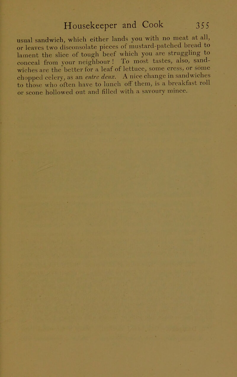 usual sandwich, which either lands you with no meat at all, or leaves two disconsolate pieces ot mustard-patched biead to lament the slice of tough beef which you are struggling to conceal from your neighbour ! T.o most tastes, also, sand- wiches are the better for a leaf ot lettuce, some cress, oi some chopped celery, as an enlre deux. A nice change in sandwiches to those who often have to lunch off them, is a breakfast loll or scone hollowed out and filled with a savoury mince.