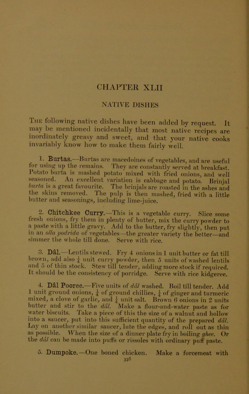 CHA1‘TEII XLII NA'I’IVE DISHES The following native dishes have been added by request. It may be mentioned incidentally that most native recipes are inordinately greasy and sweet, and that your native cooks invariably know how to make them fairly well. 1. Burtas.—Hurtas are macedoines of vegetables, and are useful for using up the remains. They are constantly served at breakfast. Potato hurta is mashed potato mixed with fried onions, and well seasoned. An excellent variation is cabbage and potato. Brinjal burta is a great favourite. The hrinjalsare roasted in the ashes and the skins removed. The pulp is then mashed, fried with a little butter and seasonings, including lime-juice. 2. Chitchkee Curry.—This is a vegetable curiy. Slice some fresh onions, fry tliem in plenty of butter, mi.x the curry powder to a paste with a little gravy. Add to the butter, fry slightly, then put in an ollu podrida of vegetables—the greater variety the better—and simmer tlie wliole till done. Serve with rice. 8. DS.1.—Lentils stewed. Fry 4 onions ini unit butter or fat till brown, add also ^ unit curry powder, then 5 units of washed lentils and 0 ot thin stock. Stew till tender, adding more stock if required. It should be the consistency of porridge. Serve with rice kidgeree. 4. DS,1 Pooree.—Five units of washed. Boil till tender. Add 1 unit ground onions, ^ of ground chillies, of ginger and turmeric mixed, a clove of gaidic, and ^ unit .salt. Brown G onions in 2 units butter and stir to the ddl. Make a llour-and-water p<a.ste as for water biscuits. Take a piece of this the size of a walnut and hollow into a saticer, put into this sufficient quantity of the prepared dal. Lay on another similar saucer, lute the edges, and roll out as thin as possible. M'^hen the size of a dinner plate fry in boiling Or the dal can be nuide into j)uffs or rissoles with ordinary puff pa-ste. 5. Dumpoke.—One boned chicken. Make a forcemeat with 3s6