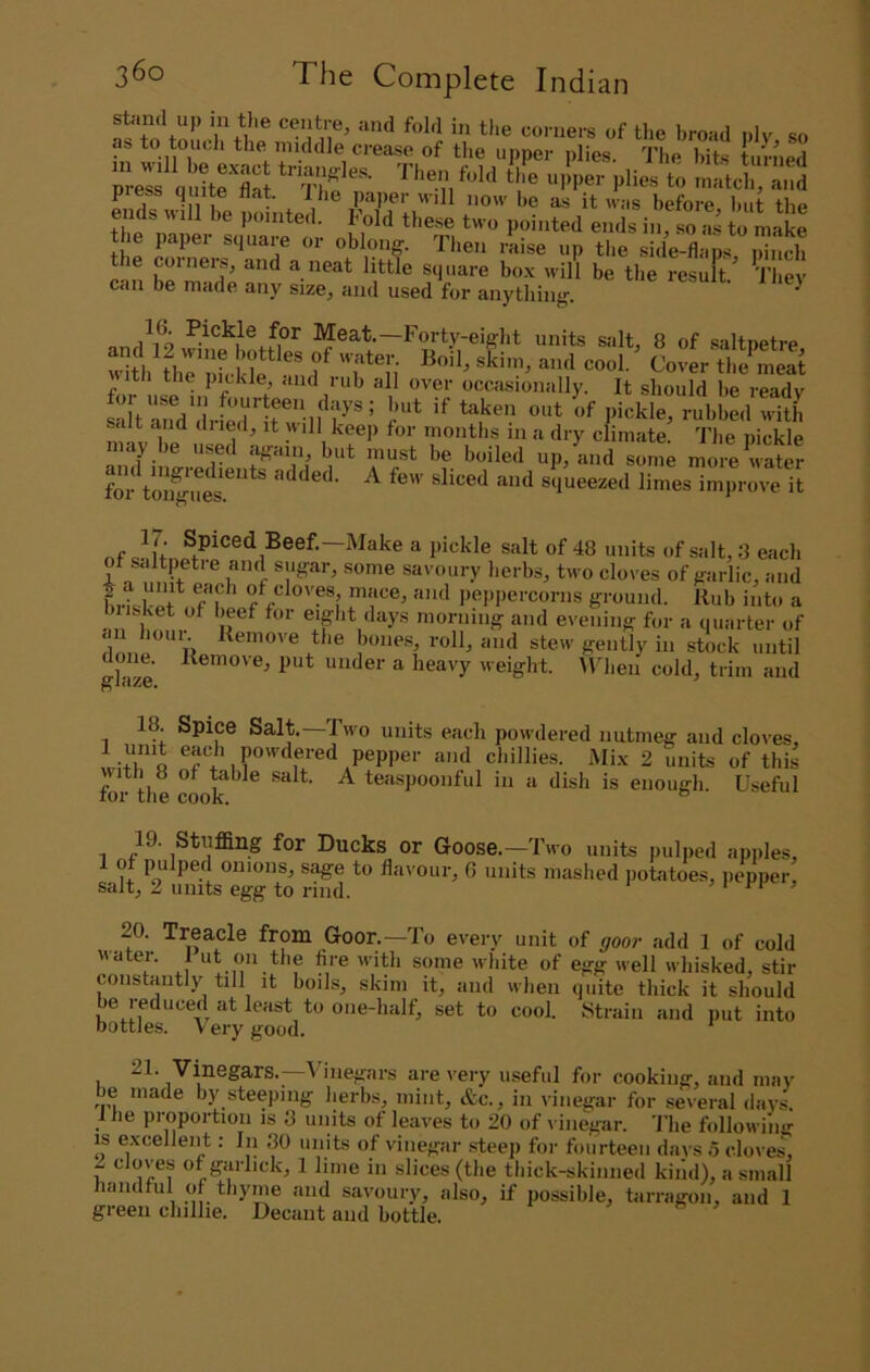 stand up in the centre, and fold in the co.-ners of the broad ply so as to touch the^ middle crease of the ujiper plies. 7'he hits turned pi ess quite flat. Ihe jiaper will now be as it was before hut the ends will be pointed. Fold these two pointed ends in, so a.s to make the paper square or oblong. Then raise up tl.e side-flap.s, Zch e cwineis, and a neat little square bo.\ will be the resuft. They can be made any size, and used for anything. Pickle for Meat.—Forty-eight units salt, 8 of saltnetre f o .spiff <ind rub all over occasionally. It should be ready salt and diied, it will keep for months in a dry climate. The nickle may be used again, but must be boiled up, and some more Water for tonW'uL*^^** added. A few sliced and squeezed limes improve it nf ^*ts of Salt, 8 each ot saltpetre and sugar, some savoury lierbs, two cloves of garlic, and f'i peiipercorns ground. Rub into a iisket of beef for eiglit days morning and evening for a quarter of d ti'c bones roll, and stew gently in stock until glazl “'ider a heavy weight. Udieii cold, trim and 18. Spice Salt Twm units each pow’dered nutmeg and cloves. pepper and chillies. Mix 2 units of this for the cW^^ ^ ^ icaspoonful in a dish is enough. Useful 19. Stuffing for Ducks or Goose.—Two units pulped apiiles, of pulped onions, sage to flavour, 6 units mashed potatoes, pepper, salt, 2 units egg to rind. > t > 20. Treacle from Goor.—To every unit of gooi- add 1 of cold water. 1 ut on the fire with some white of egg well whisked, stir constantly till it boils, skim it, and when quite thick it should be reduced at least to one-half, set to cool. Strain and put into bottles. Very good. I \ inegars are very useful for cooking, and may e made by steeping herbs, mint, &c., in vinegar for several days. 1 he proportion is 3 units of leaves to 20 of l inegar. 'I'he following IS excellent: In 30 units of vinegar steep for fourteen days 5 cloves, r ® of garhek, 1 lime in slices (the thick-skinned kind), a small handful of thyme and savoury, also, if possible, tarragon, and 1 green chillie. Decant and bottle.