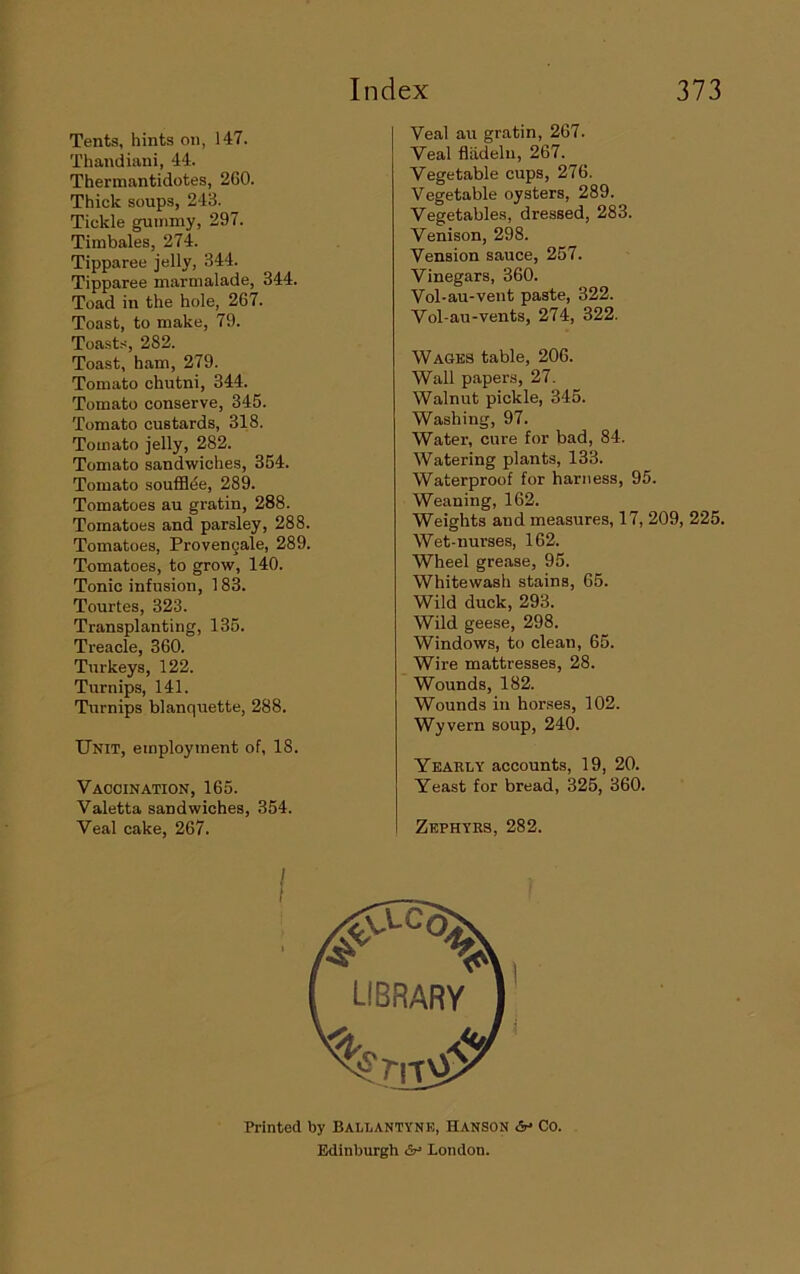 Tents, hints on, 147. Thandiimi, 44. Thermantidotes, 2G0. Thick soups, 243. Tickle gummy, 297. Timbales, 274. Tipparee jelly, 344. Tipparee marmalade, 344. Toad in the hole, 267. Toast, to make, 79. Toasts, 282. Toast, ham, 279. Tomato chutni, 344. Tomato conserve, 345. Tomato custards, 318. Tomato jelly, 282. Tomato sandwiches, 354. Totnato soufflde, 289. Tomatoes au gratin, 288. Tomatoes and parsley, 288. Tomatoes, Provengale, 289. Tomatoes, to grow, 140. Tonic infusion, 183. Tourtes, 323. Transplanting, 135. Treacle, 360. Turkeys, 122. Turnips, 141. Turnips blanquette, 288. Unit, employment of, 18. Vaccination, 165. Valetta sandwiches, 354. Veal cake, 267. Veal au gratin, 267. Veal fliidelu, 267. Vegetable cups, 276. Vegetable oysters, 289. Vegetables, dressed, 283. Venison, 298. Vension sauce, 257. Vinegars, 360. Vol-au-vent paste, 322. Vol-au-vents, 274, 322. Wages table, 206. Wall papers, 27. Walnut pickle, 345. Washing, 97. Water, cure for bad, 84. Watering plants, 133. Waterproof for harness, 95. Weaning, 162. Weights and measures, 17, 209, 225. Wet-nurses, 162. Wheel grease, 95. Whitewash stains, 65. Wild duck, 293. Wild geese, 298. Windows, to clean, 65. Wire mattresses, 28. Wounds, 182. Wounds in horses, 102. Wyvern soup, 240. Ykakly accounts, 19, 20. Yeast for bread, 325, 360. Zephyrs, 282. Printed by Ballantyne, Hanson <V Co. Edinburgh London.