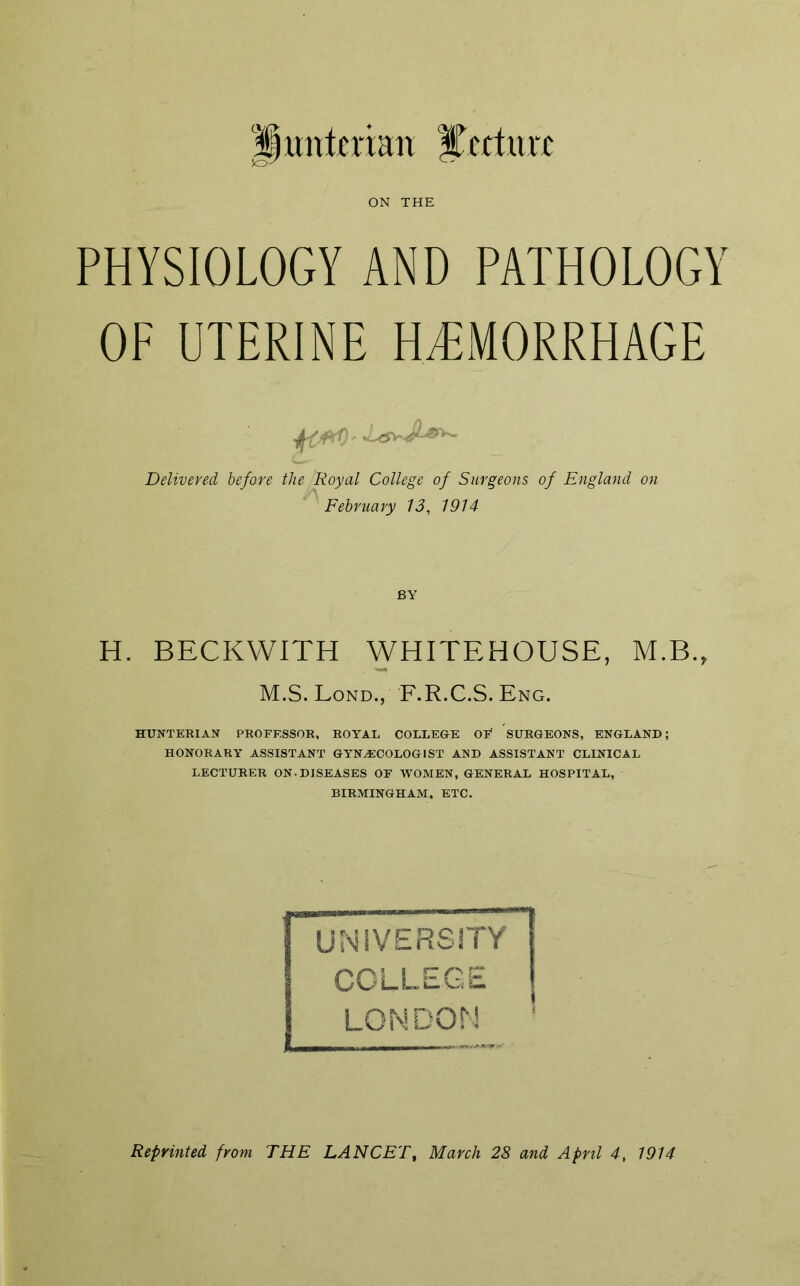 '|)untcrian lecture ON THE PHYSIOLOGY AND PATHOLOGY OF UTERINE HAEMORRHAGE Delivered before the Royal College of Surgeons of England on February 13, 1914 BY H. BECKWITH WHITEHOUSE, M.B., M.S. Lond., F.R.C.S. Eng. HUNTERIAN PROFESSOR, ROYAL COLLEGE OF* SURGEONS, ENGLAND; HONORARY ASSISTANT GYNECOLOGIST AND ASSISTANT CLINICAL LECTURER ON.DISEASES OF WOMEN, GENERAL HOSPITAL, BIRMINGHAM, ETC. UNIVERSITY COLLEGE I LONDON