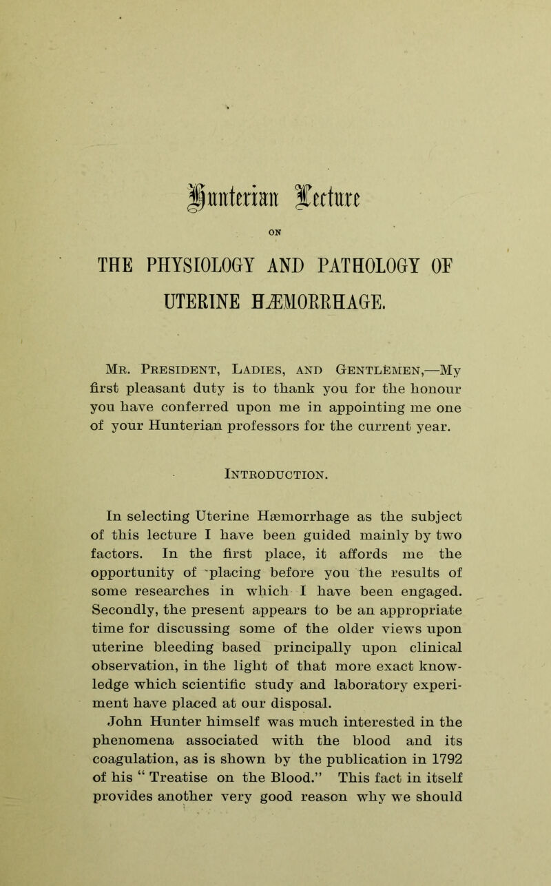 Hunterian itccture ON THE PHYSIOLOGY AND PATHOLOGY OF UTERINE HAEMORRHAGE. Mr. President, Ladies, and Gentlemen,—My first pleasant duty is to thank yon for the honour you have conferred upon me in appointing me one of your Hunterian professors for the current year. Introduction. In selecting Uterine Haemorrhage as the subject of this lecture I have been guided mainly by two factors. In the first place, it affords me the opportunity of 'placing before you the results of some researches in which I have been engaged. Secondly, the present appears to be an appropriate time for discussing some of the older views upon uterine bleeding based principally upon clinical observation, in the light of that more exact know- ledge which scientific study and laboratory experi- ment have placed at our disposal. John Hunter himself was much interested in the phenomena associated with the blood and its coagulation, as is shown by the publication in 1792 of his “ Treatise on the Blood.” This fact in itself provides another very good reason why we should