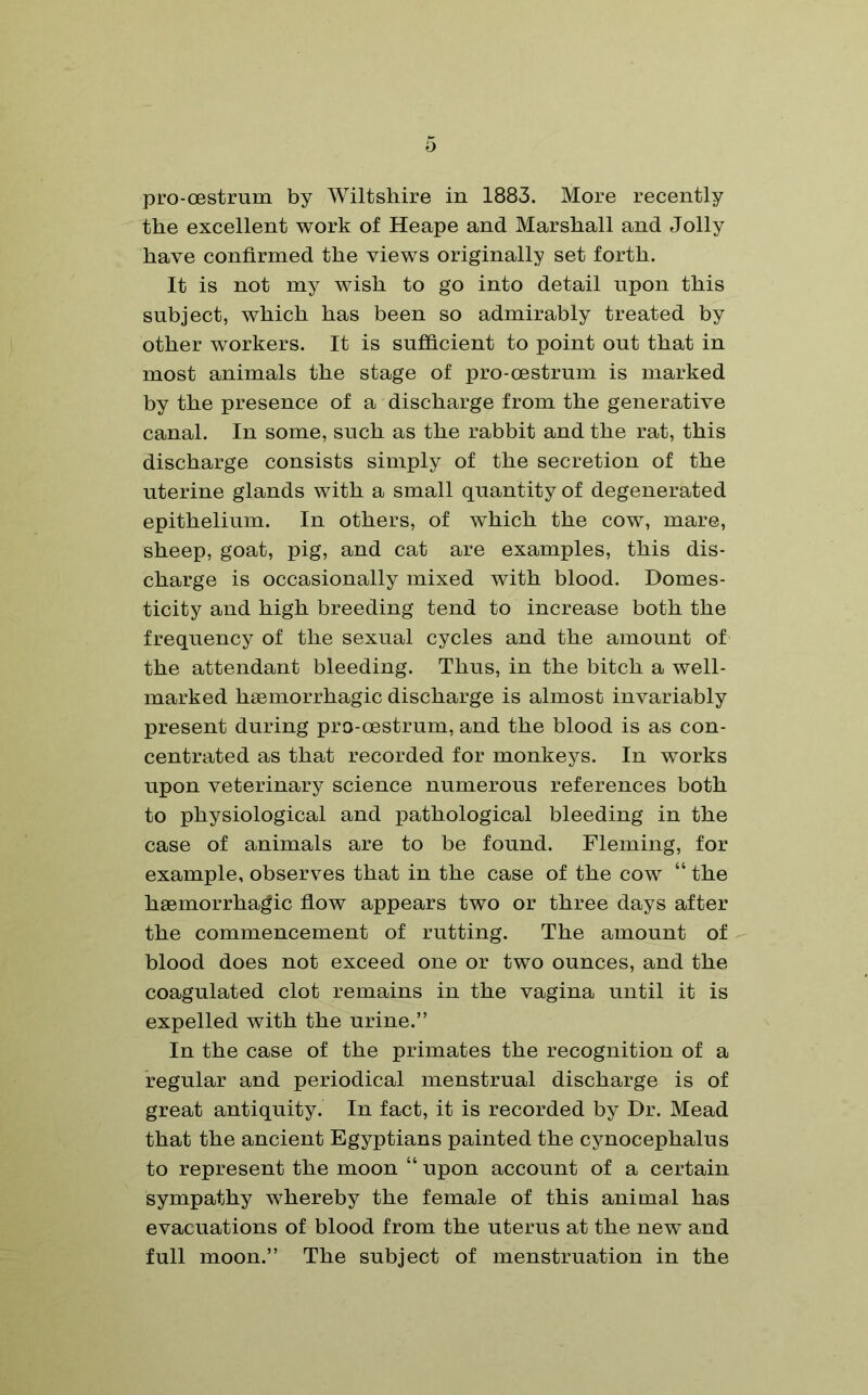 o pro-oestrum by Wiltshire in 1883. More recently the excellent work of Heape and Marshall and Jolly have confirmed the views originally set forth. It is not my wish to go into detail upon this subject, which has been so admirably treated by other workers. It is sufficient to point out that in most animals the stage of pro-oestrum is marked by the presence of a discharge from the generative canal. In some, such as the rabbit and the rat, this discharge consists simply of the secretion of the uterine glands with a small quantity of degenerated epithelium. In others, of which the cow, mare, sheep, goat, pig, and cat are examples, this dis- charge is occasionally mixed with blood. Domes- ticity and high breeding tend to increase both the frequency of the sexual cycles and the amount of the attendant bleeding. Thus, in the bitch a well- marked haemorrhagic discharge is almost invariably present during pro-oestrum, and the blood is as con- centrated as that recorded for monkeys. In works upon veterinary science numerous references both to physiological and pathological bleeding in the case of animals are to be found. Fleming, for example, observes that in the case of the cow “ the haemorrhagic flow appears two or three days after the commencement of rutting. The amount of blood does not exceed one or two ounces, and the coagulated clot remains in the vagina until it is expelled with the urine.” In the case of the primates the recognition of a regular and periodical menstrual discharge is of great antiquity. In fact, it is recorded by Dr. Mead that the ancient Egyptians painted the cynocephalus to represent the moon “ upon account of a certain sympathy whereby the female of this animal has evacuations of blood from the uterus at the new and full moon.” The subject of menstruation in the