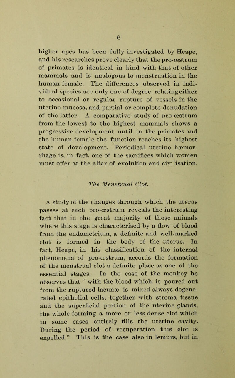 higher apes has been fully investigated by Heape, and his researches prove clearly that the pro-oestrum of primates is identical in kind with that of other mammals and is analogous to menstruation in the human female. The differences observed in indi- vidual species are only one of degree, relating either to occasional or regular rupture of vessels in the uterine mucosa, and partial or complete denudation of the latter. A comparative study of pro-oestrum from the lowest to the highest mammals shows a progressive development until in the primates and the human female the function reaches its highest state of development. Periodical uterine haemor- rhage is, in fact, one of the sacrifices which women must offer at the altar of evolution and civilisation. The Menstrual Clot. A study of the changes through which the uterus passes at each pro-cestrum reveals the interesting fact that in the great majority of those animals where this stage is characterised by a flow of blood from the endometrium, a definite and well-marked clot is formed in the body of the uterus. In fact, Heape, in his classification of the internal phenomena of pro-cestrum, accords the formation of the menstrual clot a definite place as one of the essential stages. In the case of the monkey he observes that “ with the blood which is poured out from the ruptured lacunae is mixed always degene- rated epithelial cells, together with stroma tissue and the superficial portion of the uterine glands, the whole forming a more or less dense clot which in some cases entirely fills the uterine cavity. During the period of recuperation this clot is expelled.” This is the case also in lemurs, but in