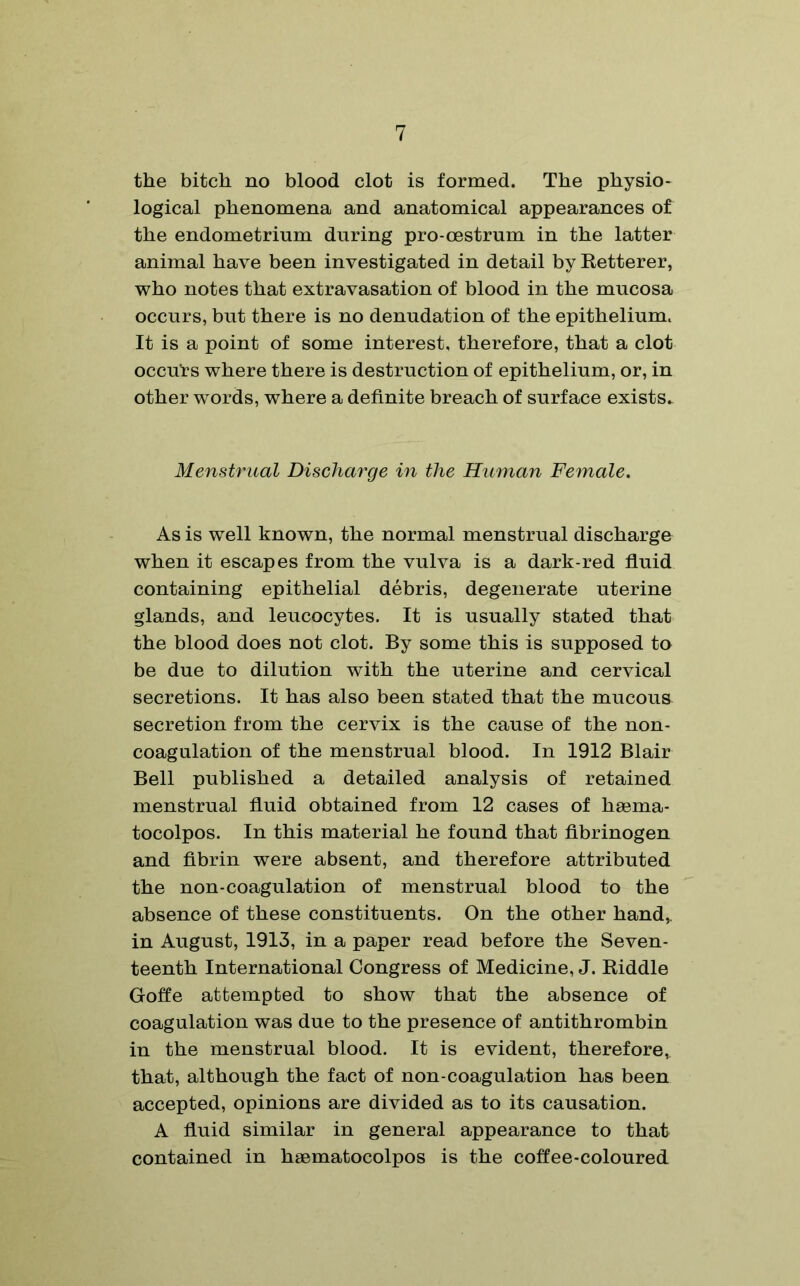 the bitch no blood clot is formed. The physio* logical phenomena and anatomical appearances of the endometrium during pro-oestrum in the latter animal have been investigated in detail by Retterer, who notes that extravasation of blood in the mucosa occurs, but there is no denudation of the epithelium. It is a point of some interest, therefore, that a clot occurs where there is destruction of epithelium, or, in other words, where a definite breach of surface exists* Menstrual Discharge in the Human Female. As is well known, the normal menstrual discharge when it escapes from the vulva is a dark-red fluid containing epithelial debris, degenerate uterine glands, and leucocytes. It is usually stated that the blood does not clot. By some this is supposed to be due to dilution with the uterine and cervical secretions. It has also been stated that the mucous secretion from the cervix is the cause of the non- coagulation of the menstrual blood. In 1912 Blair Bell published a detailed analysis of retained menstrual fluid obtained from 12 cases of haema- tocolpos. In this material he found that fibrinogen and fibrin were absent, and therefore attributed the non-coagulation of menstrual blood to the absence of these constituents. On the other hand, in August, 1913, in a paper read before the Seven- teenth International Congress of Medicine, J. Riddle Goffe attempted to show that the absence of coagulation was due to the presence of antithrombin in the menstrual blood. It is evident, therefore,, that, although the fact of non-coagulation has been accepted, opinions are divided as to its causation. A fluid similar in general appearance to that contained in haematocolpos is the coffee-coloured