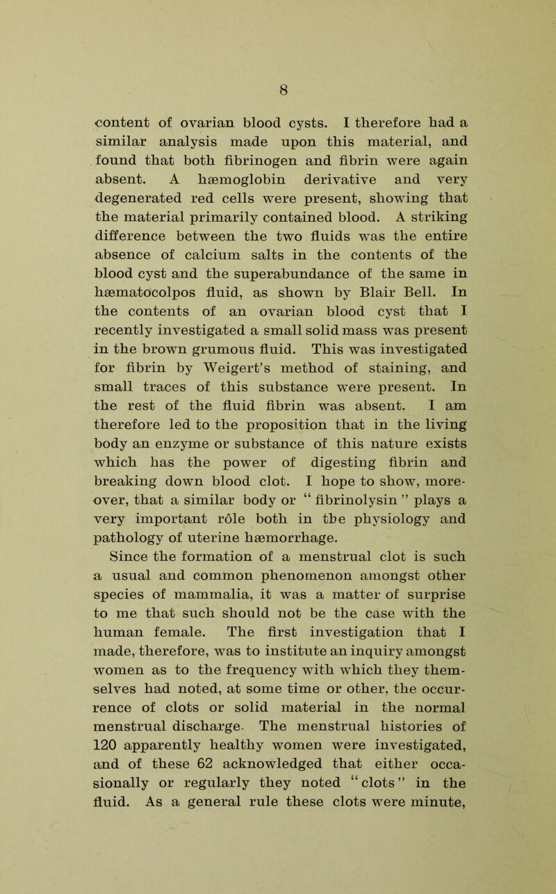 content of ovarian blood cysts. I therefore had a similar analysis made upon this material, and found that both fibrinogen and fibrin were again absent. A haemoglobin derivative and very degenerated red cells were present, showing that the material primarily contained blood. A striking difference between the two fluids was the entire absence of calcium salts in the contents of the blood cyst and the superabundance of the same in haematocolpos fluid, as shown by Blair Bell. In the contents of an ovarian blood cyst that I recently investigated a small solid mass was present in the brown grumous fluid. This was investigated for fibrin by Weigert’s method of staining, and small traces of this substance were present. In the rest of the fluid fibrin was absent. I am therefore led to the proposition that in the living body an enzyme or substance of this nature exists which has the power of digesting fibrin and breaking down blood clot. I hope to show, more- over, that a similar body or “ fibrinolysin ” plays a very important role both in the physiology and pathology of uterine haemorrhage. Since the formation of a menstrual clot is such a usual and common phenomenon amongst other species of mammalia, it was a matter of surprise to me that such should not be the case with the human female. The first investigation that I made, therefore, was to institute an inquiry amongst women as to the frequency with which they them- selves had noted, at some time or other, the occur- rence of clots or solid material in the normal menstrual discharge. The menstrual histories of 120 apparently healthy women were investigated, and of these 62 acknowledged that either occa- sionally or regularly they noted “clots” in the fluid. As a general rule these clots were minute,