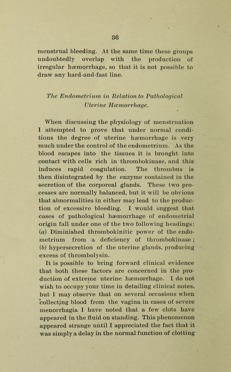 menstrual bleeding. At the same time these groups undoubtedly overlap with the production of irregular haemorrhage, so that it is not possible to draw any hard-and-fast line. The Endometrium in Relation to Pathological Uterine Hcemorrhage. When discussing the physiology of menstruation I attempted to prove that under normal condi- tions the degree of uterine haemorrhage is very much under the control of the endometrium. As the blood escapes into the tissues it is brought into contact with cells rich in thrombokinase, and this induces rapid coagulation. The thrombus is then disintegrated by the enzyme contained in the secretion of the corporeal glands. These two pro- cesses are normally balanced, but it will be obvious that abnormalities in either may lead to the produc- tion of excessive bleeding. I would suggest that cases of pathological haemorrhage of endometrial origin fall under one of the two following headings: (a) Diminished thrombokinitic power of the endo- metrium from a deficiency of thrombokinase; (b) hypersecretion of the uterine glands, producing excess of thrombolysin. It is possible to bring forward clinical evidence that both these factors are concerned in the pro- duction of extreme uterine haemorrhage. I do not wish to occupy your time in detailing clinical notes, but I may observe that on several occasions when ^collecting blood from the vagina in cases of severe menorrhagia I have noted that a few clots have appeared in the fluid on standing. This phenomenon appeared strange until I appreciated the fact that it was simply a delay in the normal function of clotting