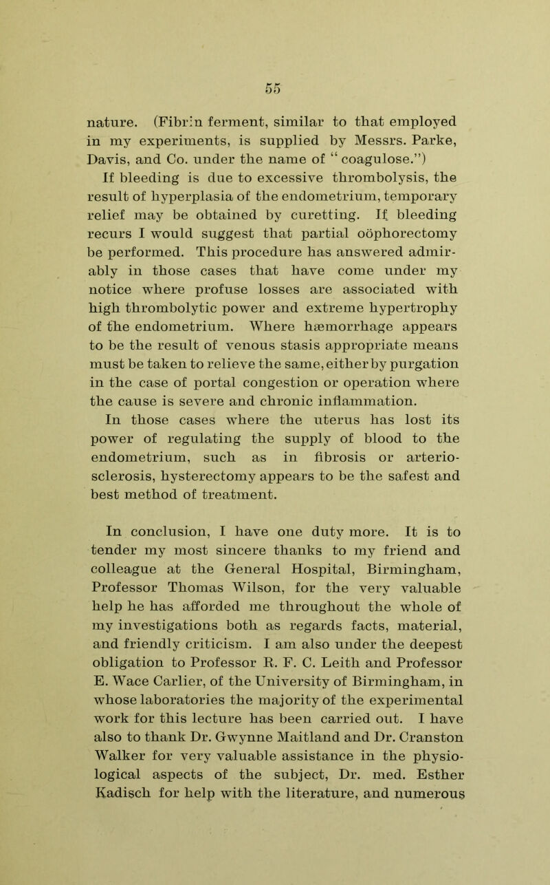 nature. (Fibrin ferment, similar to that employed in my experiments, is supplied by Messrs. Parke, Davis, and Co. under the name of “ coagulose.”) If bleeding is due to excessive thrombolysis, the result of hyperplasia of the endometrium, temporary relief may be obtained by curetting. If bleeding recurs I would suggest that partial oophorectomy be performed. This procedure has answered admir- ably in those cases that have come under my notice where profuse losses are associated with high thrombolytic power and extreme hypertrophy of the endometrium. Where haemorrhage appears to be the result of venous stasis appropriate means must be taken to relieve the same, either by purgation in the case of portal congestion or operation where the cause is severe and chronic inflammation. In those cases where the uterus has lost its power of regulating the supply of blood to the endometrium, such as in fibrosis or arterio- sclerosis, hysterectomy appears to be the safest and best method of treatment. In conclusion, I have one duty more. It is to tender my most sincere thanks to my friend and colleague at the General Hospital, Birmingham, Professor Thomas Wilson, for the very valuable help he has afforded me throughout the whole of my investigations both as regards facts, material, and friendly criticism. I am also under the deepest obligation to Professor R. F. C. Leith and Professor E. Wace Carlier, of the University of Birmingham, in whose laboratories the majority of the experimental work for this lecture has been carried out. I have also to thank Dr. Gwynne Maitland and Dr. Cranston Walker for very valuable assistance in the physio- logical aspects of the subject, Dr. med. Esther Kadisch for help with the literature, and numerous