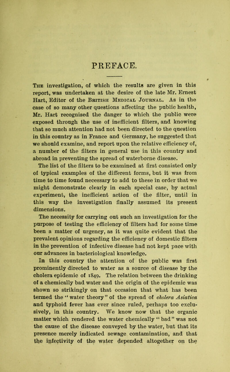 PREFACE. The investigation, of which the results are given in this report, was undertaken at the desire of the late Mr. Ernest Hart, Editor of the British Medical Journal. As in the case of so many other questions affecting the public health, Mr. Hart recognised the danger to which the public were exposed through the use of inefficient filters, and knowing that so much attention had not been directed to the question in this country as in France and Germany, he suggested that we should examine, and report upon the relative efficiency of, a number of the filters in general use in this country and abroad in preventing the spread of waterborne disease. The list of the filters to be examined at first consisted only of typical examples of the different forms, but it was from time to time found necessary to add to these in order that we might demonstrate clearly in each special case, by actual experiment, the inefficient action of the filter, until in this way the investigation finally assumed its present dimensions. The necessity for carrying out such an investigation for the purpose of testing the efficiency of filters had for some time been a matter of urgency, as it was quite evident that the prevalent opinions regarding the efficiency of domestic filters in the prevention of infective disease had not kept pace with our advances in bacteriological knowledge. In this country the attention of the public was first prominently directed to water as a source of disease by the cholera epidemic of 1849. The relation between the drinking of a chemically bad water and the origin of the epidemic was shown so strikingly on that occasion that what has been termed the “ water theory” of the spread of cholera Asiatica and typhoid fever has ever since ruled, perhaps too exclu- sively, in this country. We know now that the organic matter which rendered the water chemically “ bad ” was not the cause of the disease conveyed by the water, but that its presence merely indicated sewage contamination, and that the ipfectivity of the water depended altogether on the