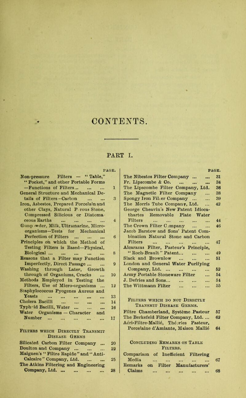 CONTENTS. PART I. PAGE. Non-pressure Filters — “ Table,” “ Pocket,” and other Portable Forms —Functions of Filters. 1 General Structure and Mechanical De- tails of Filters —Carbon 3 Iron, Asbestos, Prepared Porcelain and other Clays, Natural P rous Stone, Compressed Silicious or Diatoma ceous Earths 4 Gimp .wder, Milk, Ultramarine, Micro- organisms—Tests for Mechanical Perfection of Filters 6 Principles on which the Method of Testing Filters is Based—Physical, Biological 8 Reasons that a Filter may Function Imperfectly, Direct Passage 9 Washing through Later, Growth through of Organisms, Cracks ... 10 Methods Employed in Testing the Filters, Use of Micro-organisms 12 Staphylococcus Pyogenes Aureus and Yeasts • • • 13 Cholera Bacilli 14 Typhoid Bacilli, Water • •• 16 Water Organisms — Character and Number • •• 17 Filters which Directly Transmit Disease Germs Silicated Carbon Filter Company ... 20 Doulton and Company 22 Maignen’s “ Filtre Rapide ” and “ Anti- Calcaire ” Company, Ltd 25 The Atkins Filtering and Engineering Company, Ltd 28 PAGE. The Nibestos Filter Company 31 Fr. Lipscombe & Co 34 The Lipscombe Filter Company, Ltd. 36 The Magnetic Filter Company ... 38 Spongy Iron FiLer Company 39 The Morris Tube Company, Ltd. ... 42 George Cheavin's New Patent Idioca- thartes Removable Plate Water Filters 44 The Crown Filter Cjmpany 46 Jacob Barstow and Sons’ Patent Com- bination Natural Stone and Carbon Filters 47 Alcarazas Filter, Pasteur’s Principle, “ Roch-Brault ” Patent 49 Slack and Brownlow 51 London and General Water Purifying Company, Ltd 52 Army Portable Stoneware Filter ... 54 J. Defries and Sons 51 The Wittmann Filter 55 Filters which do not Directly Transmit Disease Germs. Filtre Chamberland, SystSme Pasteur 57 The Berkefeld Filter Company, Ltd. ... 62 Aeri-Filtre-Mallie, Theories Pasteur, Porcelaine d’Amiante, Maison Mallie 64 Concluding Remarks on Table Filters. Comparison of Inefficient Filtering Media 67 Remarks on Filter Manufacturers’ Claims 68