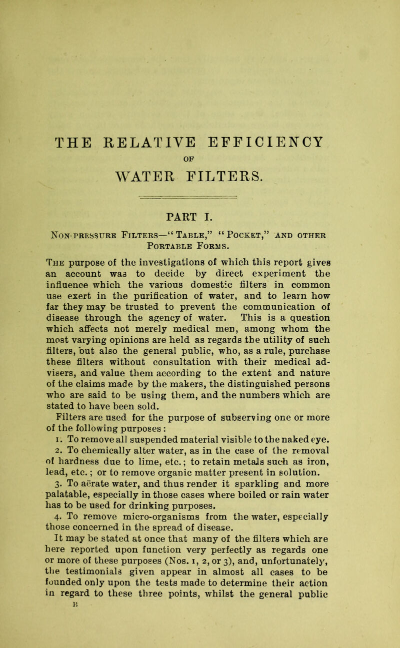 THE RELATIVE EFFICIENCY OF WATER FILTERS. PART I. Non-pressure Filters—“ Table,” “Pocket,” and other Portable Forms. The purpose of the investigations of which this report gives an account was to decide by direct experiment the influence which the various domestic filters in common use exert in the purification of water, and to learn how far they may be trusted to prevent the communication of disease through the agency of water. This is a question which affects not merely medical men, among whom the most varying opinions are held as regards the utility of such filters, but also the general public, who, as a rule, purchase these filters without consultation with their medical ad- visers, and value them according to the extent and nature of the claims made by the makers, the distinguished persons who are said to be using them, and the numbers which are stated to have been sold. Filters are used for the purpose of subserving one or more of the following purposes : 1. To remove all suspended material visible to the naked eye. 2. To chemically alter water, as in the case of the removal of hardness due to lime, etc.; to retain metals such as iron, lead, etc.; or to remove organic matter present in solution. 3. To aerate water, and thus render it sparkling and more palatable, especially in those cases where boiled or rain water has to be used for drinking purposes. 4. To remove micro-organisms from the water, especially those concerned in the spread of disease. It may be stated at once that many of the filters which are here reported upon function very perfectly as regards one or more of these purposes (Nos. 1, 2, or 3), and, unfortunately, the testimonials given appear in almost all cases to be founded only upon the tests made to determine their action in regard to these three points, whilst the general public B