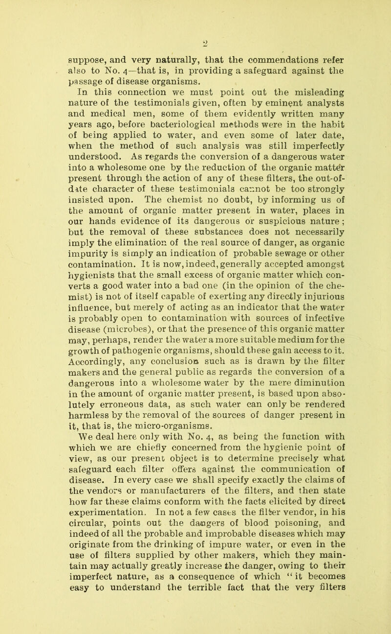 suppose, and very naturally, that the commendations refer also to No. 4—that is, in providing a safeguard against the passage of disease organisms. In this connection we must point out the misleading nature of the testimonials given, often by eminent analysts and medical men, some of them evidently written many years ago, before bacteriological methods were in the habit of being applied to water, and even some of later date, when the method of such analysis was still imperfectly understood. As regards the conversion of a dangerous water into a wholesome one by the reduction of the organic matter present through the action of any of these filters, the out-of- date character of these testimonials cannot be too strongly insisted upon. The chemist no doubt, by informing us of the amount of organic matter present in water, places in our hands evidence of its dangerous or suspicious nature ; but the removal of these substances does not necessarily imply the elimination of the real source of danger, as organic impurity is simply an indication of probable sewage or other contamination. It is now, indeed, generally accepted amongst hygienists that the small excess of organic matter which con- verts a good water into a bad one (in the opinion of the che- mist) is not of itself capable of exerting any directly injurious influence, but merely of acting as an indicator that the water is probably open to contamination with sources of infective disease (microbes), or that the presence of this organic matter may, perhaps, render the water a more suitable medium for the growth of pathogenic organisms, should these gain access to it. Accordingly, any conclusion such as is drawn by the filter makers and the general public as regards the conversion of a dangerous into a wholesome water by the mere diminution in the amount of organic matter present, is based upon abso- lutely erroneous data, as such water can only be rendered harmless by the removal of the sources of danger present in it, that is, the micro-organisms. We deal here only with No. 4, as being the function with which we are chiefly concerned from the hygienic point of view, as our present object is to determine precisely what safeguard each filter offers against the communication of disease. In every case we shall specify exactly the claims of the vendors or manufacturers of the filters, and then state how far these claims conform with the facts elicited by direct experimentation. In not a few cases the filter vendor, in his circular, points out the dangers of blood poisoning, and indeed of all the probable and improbable diseases which may originate from the drinking of impure water, or even in the use of filters supplied by other makers, which they main- tain may actually greatly increase the danger, owing to their imperfect nature, as a consequence of which “it becomes easy to understand the terrible fact that the very filters