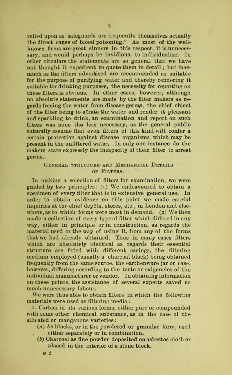 relied upon as safeguards are frequentle themselves aetually. the direct cause of blood poisoning.” As most of the well- known firms are great sinners in this respect, it is unneces- sary, and would perhaps be invidious, to individualise. In other circulars the statements are so general that we have not thought it expedient to quote them in detail; but inas- much as the filters advertised are recommended as suitable for the purpose of purifying water and thereby rendering it suitable for drinking purposes, the necessity for reporting on these filters is obvious. In other cases, however, although no absolute statements are made by the filter makers as re- gards freeing the water from disease gerips, the chief object of the filter being to aerate the water and render it pleasant and sparkling to drink, an examination and report on such filters was none the less necessary, as the general public naturally assume that even filters of this kind will confer a certain protection against disease organisms which may be present in the unfiltered water. In only one instance do the makers state expressly the incapacity of their filter to arrest germs. General Structure and Mechanical Details of Filters. In making a selection of filters for examination, we were guided by two principles: (i) We endeavoured to obtain a specimen of every filter that is in extensive general use. In order to obtain evidence on this point we made careful inquiries at the chief depots, stores, etc., in London and else- where, as to which forms were most in demand. (2) We then made a collection of every type of filter which differed in any way, either in principle or in construction, as regards the material used or the way of using it, from any of the forms that we had already obtained. Thus in many cases filters which are absolutely identical as regards their essential structure are fitted with different casings, the filtering medium employed (usually a charcoal block) being obtained frequently from the same source, the earthenware jar or case, however, differing according to the taste or exigencies of the individual manufacturer or vendor. In obtaining information on these points, the assistance of several experts saved us much unnecessary labour. We were thus able to obtain filters in which the following materials were used as filtering media : 1. Carbon in its various forms, either pure or compounded with some other chemical substance, as in the case of the silicated or manganous varieties : (а) As blocks, or in the powdered or granular form, used either separately or in combination. (б) Charcoal as fine powder deposited on asbestos cloth or placed in the interior of a stone block. b 2