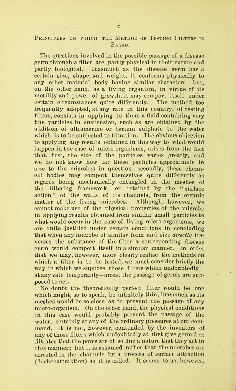 Principles on which the Method of Testing Filters is Based. The questions involved in the possible passage of a disease germ through a filter are partly physical in their nature and partly biological. Inasmuch as the disease germ has a certain size, shape, and weight, it conforms physically to any other material body having similar characters ; but, on the other hand, as a living organism, in virtue of its motility and power of growth, it may comport itself under certain circumstances quite differently. The method too frequently adopted, at any rate in this country, of testing filters, consists in applying to them a fluid containing very fine particles in suspension, such as are obtained by the addition of ultramarine or barium sulphate to the water which is to be subjected to filtration. The obvious objection to applying any results obtained in this way to what would happen in the case of micro-organisms, arises from the fact that, first, the size of the particles varies greatly, and we do not know how far these particles approximate in size to the microbes in question; secondly, these chemi- cal bodies may comport themselves quite differently as regards being mechanically entangled in the meshes of the filtering framework, or retained by the “ surface action” of the walls of its channels, from the organic matter of the living microbes. Although, however, we cannot make use of the physical properties of the microbe in applying results obtained from similar small particles to what would occur in the case of living micro-organisms, we are quite justified under certain conditions in concluding that when any microbe of similar form and size directly tra- verses the substance of the filter, a corresponding disease germ would comport itself in a similar manner. In order that we may, however, more clearly realise the methods on which a filter i3 to be tested, we must consider briefly the way in which we suppose those filters which undoubtedly— at any rate temporarily—arrest the passage of germs are sup- posed to act. No doubt the theoretically perfect filter would be one which might, so to speak, be infinitely thin, inasmuch as its meshes would be so close as to prevent the passage of any micro-organism. On the other hand, the physical conditions in this case would probably prevent the passage of the water, certainly at any of the ordinary pressures at our com- mand. It is not, however, contended by the inventors of any of those filters which undoubtedly at first give germ-free filtrates that the pores are of so fine a nature that they act in this manner; but it is assumed rather that the microbes are arrested in the channels by a process of surface attraction (flaehenattraktion) as it is called. It seems to us, however,