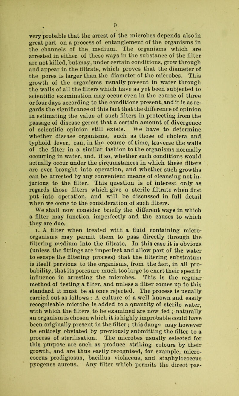 very probable that the arrest of the microbes depends also in great part on a process of entanglement of the organisms in the channels of the medium. The organisms which are arrested in either of these ways in the substance of the filter are not killed, but may, under certain conditions, grow through and appear in the filtrate, which proves that the diameter of the pores is larger than the diameter of the microbes. This growth of the organisms usually present in water through the walls of all the filters which have as yet been subjected to scientific examination may occur even in the course of three or four days according to the conditions present, and it is as re- gards the significance of this fact that the difference of opinion in estimating the value of such filters in protecting from the passage of disease germs that a certain amount of divergence of scientific opinion still exists. We have to determine whether disease organisms, such as those of cholera and typhoid fever, can, in the course of time, traverse the walls of the filter in a similar fashion to the organisms normally occurring in water, and, if so, whether such conditions would actually occur under the circumstances in which these filters are ever brought into operation, and whether such growths can be arrested by any convenient means of cleansing not in- jurious to the filter. This question is of interest only as regards those filters which give a sterile filtrate when first put into operation, and will be discussed in full detail when we come to the consideration of such filters. We shall now consider briefly the different ways in which a filter may function imperfectly and the causes to which they are due. i. A filter when treated with a fluid containing micro- organisms may permit them to pass directly through the filtering medium into the filtrate. In this case it is obvious (unless the fittings are imperfect and allow part of the water to escape the filtering process) that the filtering substratum is itself pervious to the organisms, from the fact, in all pro- bability, that its pores are much too large to exert their specific influence in arresting the microbes. This is the regular method of testing a filter, and unless a filter comes up to this standard it must be at once rejected. The process is usually carried out as follows : A culture of a well known and easily recognisable microbe is added to a quantity of sterile water, with which the filters to be examined are now fed ; naturally an organism is chosen which it is highly improbable could have been originally present in the filter ; this dangA may however be entirely obviated by previously submitting the filter to a process of sterilisation. The microbes usually selected for this purpose are such as produce striking colours by their growth, and are thus easily recognised, for example, micro- coccus prodigiosus, bacillus violaceus, and staphylococcus pyogenes aureus. Any filter which permits the direct pas-