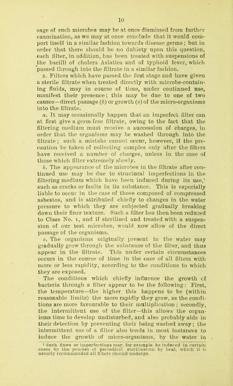 sage of such microbes may be at once dismissed from farther examination, as we may at once conclude that it would com- port itself in a similar fashion towards disease germs ; but in order that there should be no dubiety upon this question, each filter, in addition, has been treated with suspensions of the bacilli of cholera Asiatica and of typhoid fever, which passed through into the filtrate in a similar fashion. 2. Filters which have passed the first stage and have given a sterile filtrate when treated directly with microbe-contain- ing fluids, may in course of time, under continued use, manifest their presence; this may be due to one of two causes—direct passage (b) or growth (c) of the micro-organisms into the filtrate. a. It may occasionally happen that an imperfect filter can at first give a germ-free filtrate, owing to the fact that the filtering medium must receive a succession of charges, in order that the organisms may be washed through into the filtrate ; such a mistake cannot occur, however, if the pre- caution be taken of collecting samples only after the filters have received a number of charges, unless in the case of those which filter extremely slowly. b. The appearance of the microbes in the filtrate after con- tinued use may be due to structural imperfections in the filtering medium which have been induced during its use,1 such as cracks or faults in its substance. This is especially liable to occur in the case of those composed of compressed asbestos, and is attributed chiefly to changes in the water pressure to which they are subjected gradually breaking down their finer texture. Such a filter has then been reduced to Class No. i, and if sterilised and treated with a suspen- sion of our test microbes, would now allow of the direct passage of the organisms. c. The organisms originally present in the water may gradually grow through the substance of the filter, and thus appear in the filtrate. This under certain circumstances occurs in the course of time in the case of all filters with more or less rapidity, according to the conditions to which they are exposed. The conditions which chiefly influence the growth of bacteria through a filter appear to be the following: First, the temperature—the higher this happens to be (within reasonable limits) the more rapidly they grow, as the condi- tions are more favourable to their multiplication ; secondly, the intermittent use of the filter—this allows the organ- isms time to develop undisturbed, and also probably aids in their detection by preventing their being washed away; the intermittent use of a filter also tends in most instances to induce the growth of micro-organisms, by the water in 1 Such flaws or imperfections may, for example, be induced in certain cases by the process of periodical sterilisation by heat, which it is usually recommended all filters should undergo.