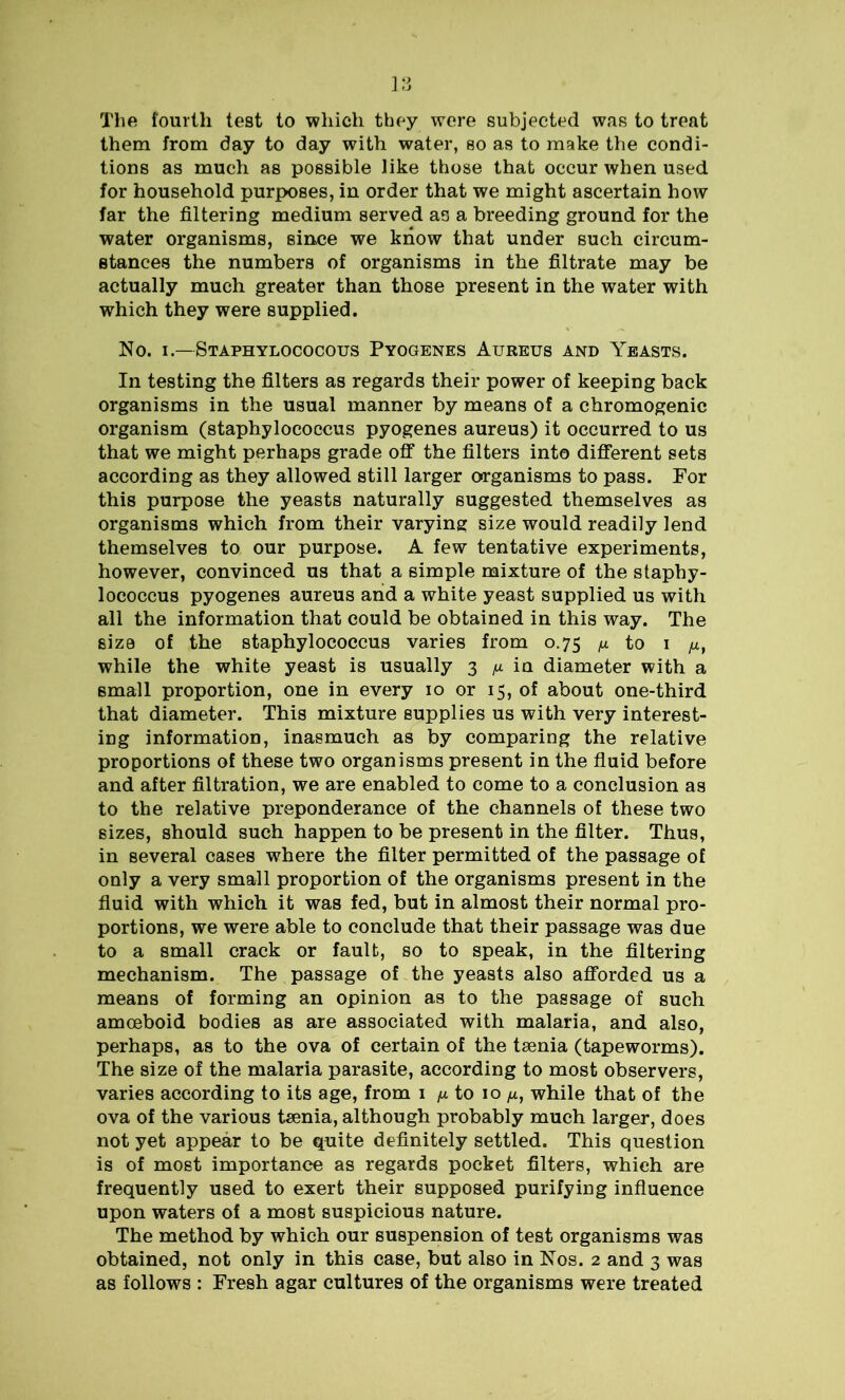 The fourth test to which they were subjected was to treat them from day to day with water, so as to make the condi- tions as much as possible like those that occur when used for household purposes, in order that we might ascertain how far the filtering medium served as a breeding ground for the water organisms, since we know that under such circum- stances the numbers of organisms in the filtrate may be actually much greater than those present in the water with which they were supplied. No. i.—Staphylococous Pyogenes Aureus and Yeasts. In testing the filters as regards their power of keeping back organisms in the usual manner by means of a chromogenic organism (staphylococcus pyogenes aureus) it occurred to us that we might perhaps grade off the filters into different sets according as they allowed still larger organisms to pass. For this purpose the yeasts naturally suggested themselves as organisms which from their varying size would readily lend themselves to our purpose. A few tentative experiments, however, convinced us that a simple mixture of the staphy- lococcus pyogenes aureus and a white yeast supplied us with all the information that could be obtained in this way. The size of the staphylococcus varies from 0.75 jx to 1 ju, while the white yeast is usually 3 /x in diameter with a small proportion, one in every 10 or 15, of about one-third that diameter. This mixture supplies us with very interest- ing information, inasmuch as by comparing the relative proportions of these two organisms present in the fluid before and after filtration, we are enabled to come to a conclusion as to the relative preponderance of the channels of these two sizes, should such happen to be present in the filter. Thus, in several cases where the filter permitted of the passage of only a very small proportion of the organisms present in the fluid with which it was fed, but in almost their normal pro- portions, we were able to conclude that their passage was due to a small crack or fault, so to speak, in the filtering mechanism. The passage of the yeasts also afforded us a means of forming an opinion as to the passage of such amoeboid bodies as are associated with malaria, and also, perhaps, as to the ova of certain of the taenia (tapeworms). The size of the malaria parasite, according to most observers, varies according to its age, from 1 /x to 10 /*, while that of the ova of the various taenia, although probably much larger, does not yet appear to be quite definitely settled. This question is of most importance as regards pocket filters, which are frequently used to exert their supposed purifying influence upon waters of a most suspicious nature. The method by which our suspension of test organisms was obtained, not only in this case, but also in Nos. 2 and 3 was as follows : Fresh agar cultures of the organisms were treated