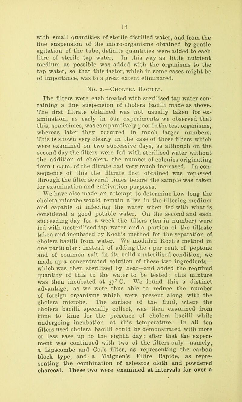 with small quantities of sterile distilled water, and from the fine suspension of the micro-organisms obtained by gentle agitation of the tube, definite quantities were added to each litre of sterile tap water. Tn this way as little nutrient medium as possible was added with the organisms to the tap water, so that this factor, which in some cases might be of importance, was to a great extent eliminated. No. 2.—Cholera Bacilli. The filters were each treated with sterilised tap water con- taining a fine suspension of cholera bacilli made as above. The first filtrate obtained was not usually taken for ex- amination, as early in our experiments we observed that this, sometimes, was comparatively poor in the test organisms, whereas later they occurred in much larger numbers. This is shown very clearly in the case of those filters which were examined on two successive days, as although on the second day the filters were fed with sterilised water without the addition of cholera, the number of colonies originating from i c.cm. of the filtrate had very much increased. In con- sequence of this the filtrate first obtained was repassed through the filter several times before the sample was taken for examination and cultivation purposes. le have also made an attempt to determine how long the cholera microbe would remain alive in the filtering medium and capable of infecting the water when fed with what is considered a good potable water. On the second and each succeeding day for a week the filters (ten in number) were fed with unsterilised tap water and a portion of the filtrate taken and incubated by Koch’s method for the separation of cholera bacilli from water. We modified Koch’s method in one particular: instead of adding the i per cent, of peptone and of common salt in its solid unsterilised condition, we made up a concentrated solution of these two ingredients— which was then sterilised by heat—and added the required quantity of this to the water to be tested : this mixture was then incubated at 370 C. Wre found this a distinct advantage, as we were thus able to reduce the number of foreign organisms which were present along with the cholera microbe. The surface of the fluid, where the cholera bacilli specially collect, was then examined from time to time for the presence of cholera bacilli while undergoing incubation at this temperature. In all ten filters used cholera bacilli could be demonstrated with more or less ease up to the eighth day ; after that the experi- ment was continued with two of the filters only—namely, a Lipscombe and Co.’s filter, as representing the carbon block type, and a Maignen’s Filtre Rapide, as repre- senting the combination of asbestos cloth and powdered charcoal. These two were examined at intervals for over a