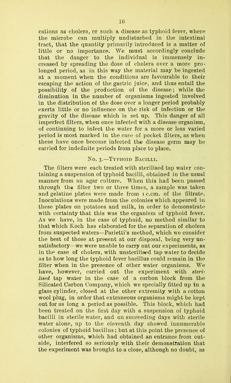 cations as cholera, or such a disease as typhoid fever, where the microbe can multiply undisturbed in the intestinal tract, that the quantity primarily introduced is a matter of little or no importance. We must accordingly conclude that the danger to the individual is immensely in- creased by spreading the dose of cholera over a more pro- longed period, as in this way the material may be ingested at a moment when the conditions are favourable to their escaping the action of the gastric juice, and thus entail the possibility of the production of the disease; while the diminution in the number of organisms ingested involved in the distribution of the dose over a longer period probably exerts little or no influence on the risk of infection or the gravity of the disease which is set up. This danger of all imperfect filters, when once infected with a disease organism, of continuing to infect the water for a more or less varied period is most marked in the ease of pocket filters, as when these have once become infected the disease germ may be carried for indefinite periods from place to place. No. 3.—Typhoid Bacilli. The filters were each treated with sterilised tap water con- taining a suspension of typhoid bacilli, obtained in the usual manner from an agar culture. When this had been passed through the filter two or three times, a sample was taken and gelatine plates were made from 1 c.cm. of the filtrate. Inoculations were made from the colonies which appeared in these plates on potatoes and milk, in order to demonstrate with certainty that this was the organism of typhoid fever. As we have, in the case of typhoid, no method similar to that which Ivoch has elaborated for the separation of cholera from suspected waters—Parietti’s method, which we consider the best of those at present at our disposal, being very un- satisfactory— we were unable to carry out our experiments, as in the case of cholera, with unsterilised tap water to decide as to how long the typhoid fever bacillus could remain in the filter when in the presence of other water organisms. We have, however, carried out the experiment with steri- lised tap water in the case of a carbon block from the Silicated Carbon Company, which we specially fitted up in a glass cylinder, closed at the other extremity with a cotton wool plug, in order that extraneous organisms might be kept out for as long a period as possible. This block, which had been treated on the first day with a suspension of typhoid bacilli in sterile water, and on succeeding days with sterile water alone, up to the eleventh day showed innumerable colonies of typhoid bacillus ; but at this point the presence of other organisms, which had obtained an entrance from out- side, interfered so seriously with their demonstration that the experiment was brought to a close, although no doubt, as