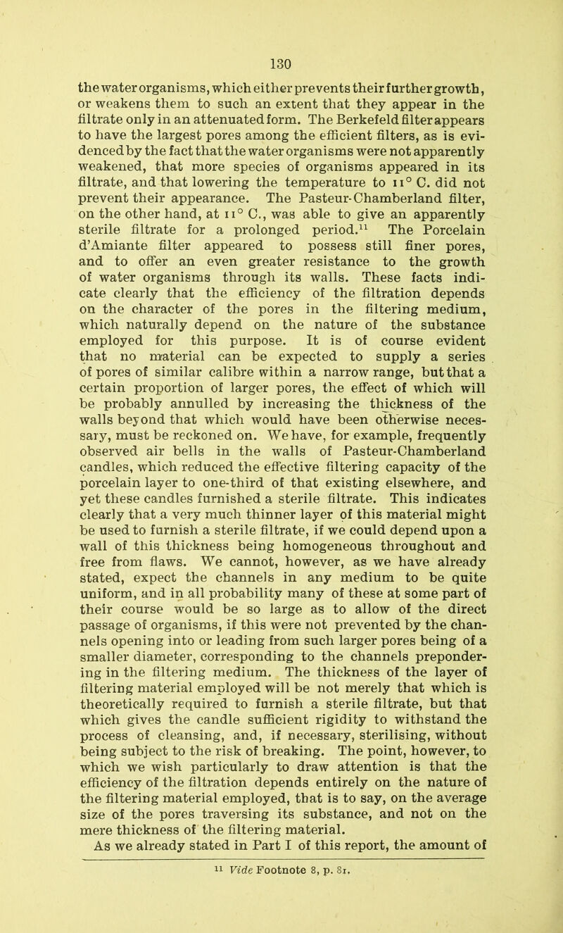 the water organisms, which either prevents their further growth, or weakens them to such an extent that they appear in the filtrate only in an attenuated form. The Berkefeld filter appears to have the largest pores among the efficient filters, as is evi- denced by the fact that the water organisms were not apparently weakened, that more species of organisms appeared in its filtrate, and that lowering the temperature to ii° C. did not prevent their appearance. The Pasteur-Chamberland filter, on the other hand, at ii° 0., was able to give an apparently sterile filtrate for a prolonged period.11 The Porcelain d’Amiante filter appeared to possess still finer pores, and to offer an even greater resistance to the growth of water organisms through its walls. These facts indi- cate clearly that the efficiency of the filtration depends on the character of the pores in the filtering medium, which naturally depend on the nature of the substance employed for this purpose. It is of course evident that no material can be expected to supply a series of pores of similar calibre within a narrow range, but that a certain proportion of larger pores, the effect of which will be probably annulled by increasing the thickness of the walls beyond that which would have been otherwise neces- sary, must be reckoned on. We have, for example, frequently observed air bells in the walls of Pasteur-Chamberland candles, which reduced the effective filtering capacity of the porcelain layer to one-third of that existing elsewhere, and yet these candles furnished a sterile filtrate. This indicates clearly that a very much thinner layer of this material might be used to furnish a sterile filtrate, if we could depend upon a wall of this thickness being homogeneous throughout and free from flaws. We cannot, however, as we have already stated, expect the channels in any medium to be quite uniform, and in all probability many of these at some part of their course would be so large as to allow of the direct passage of organisms, if this were not prevented by the chan- nels opening into or leading from such larger pores being of a smaller diameter, corresponding to the channels preponder- ing in the filtering medium. The thickness of the layer of filtering material employed will be not merely that which is theoretically required to furnish a sterile filtrate, but that which gives the candle sufficient rigidity to withstand the process of cleansing, and, if necessary, sterilising, without being subject to the risk of breaking. The point, however, to which we wish particularly to draw attention is that the efficiency of the filtration depends entirely on the nature of the filtering material employed, that is to say, on the average size of the pores traversing its substance, and not on the mere thickness of the filtering material. As we already stated in Part I of this report, the amount of 11 Vide Footnote 8, p. 8i.