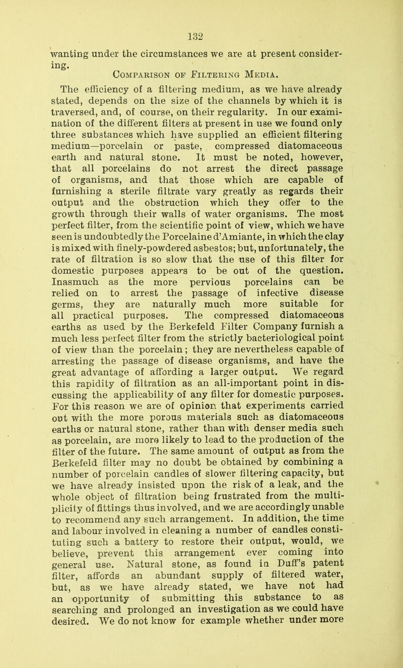 wanting under the circumstances we are at present consider- ing. Comparison of Filtering Media. The efficiency of a filtering medium, as we have already stated, depends on the size of the channels by which it is traversed, and, of course, on their regularity. In our exami- nation of the different filters at present in use we found only three substances which have supplied an efficient filtering medium—porcelain or paste, compressed diatomaceous earth and natural stone. It must be noted, however, that all porcelains do not arrest the direct passage of organisms, and that those which are capable of furnishing a sterile filtrate vary greatly as regards their output and the obstruction which they offer to the growth through their walls of water organisms. The most perfect filter, from the scientific point of view, which we have seen is undoubtedly the Porcelained’Amiante, in which the clay is mixed with finely-powdered asbestos; but, unfortunately, the rate of filtration is so slow that the use of this filter for domestic purposes appears to be out of the question. Inasmuch as the more pervious porcelains can be relied on to arrest the passage of infective disease germs, they are naturally much more suitable for all practical purposes. The compressed diatomaceous earths as used by the Berkefeld Filter Company furnish a much less perfect filter from the strictly bacteriological point of view than the porcelain; they are nevertheless capable of arresting the passage of disease organisms, and have the great advantage of affording a larger output. We regard this rapidity of filtration as an all-important point in dis- cussing the applicability of any filter for domestic purposes. For this reason we are of opinion that experiments carried out with the more porous materials such as diatomaceous earths or natural stone, rather than with denser media such as porcelain, are more likely to lead to the production of the filter of the future. The same amount of output as from the Berkefeld filter may no doubt be obtained by combining a number of porcelain candles of slower filtering capacity, but we have already insisted upon the risk of a leak, and the whole object of filtration being frustrated from the multi- plicity of fittings thus involved, and we are accordingly unable to recommend any such arrangement. In addition, the time and labour involved in cleaning a number of candles consti- tuting such a battery to restore their output, would, we believe, prevent this arrangement ever coming into general use. Natural stone, as found in Duff’s patent filter, affords an abundant supply of filtered water, but, as we have already stated, we have not had an opportunity of submitting this substance to as searching and prolonged an investigation as we could have desired. We do not know for example whether under more