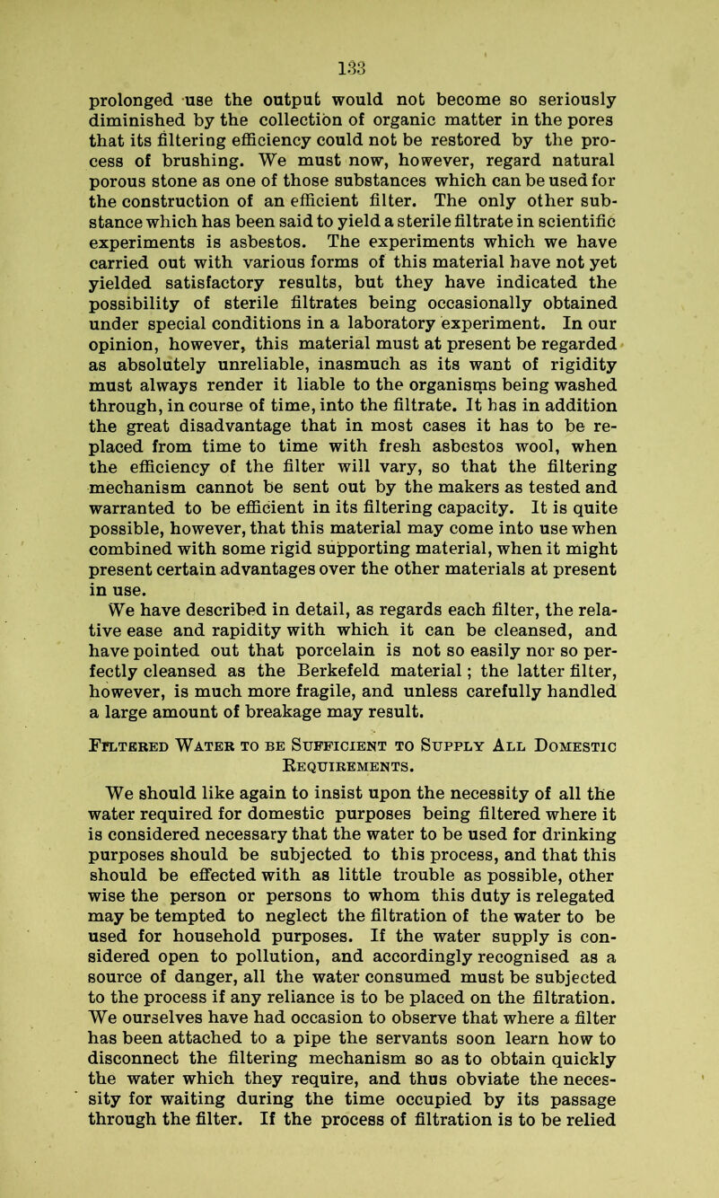 prolonged use the output would not become so seriously diminished by the collection of organic matter in the pores that its filtering efficiency could not be restored by the pro- cess of brushing. We must now, however, regard natural porous stone as one of those substances which can be used for the construction of an efficient filter. The only other sub- stance which has been said to yield a sterile filtrate in scientific experiments is asbestos. The experiments which we have carried out with various forms of this material have not yet yielded satisfactory results, but they have indicated the possibility of sterile filtrates being occasionally obtained under special conditions in a laboratory experiment. In our opinion, however, this material must at present be regarded as absolutely unreliable, inasmuch as its want of rigidity must always render it liable to the organisms being washed through, in course of time, into the filtrate. It has in addition the great disadvantage that in most cases it has to be re- placed from time to time with fresh asbestos wool, when the efficiency of the filter will vary, so that the filtering mechanism cannot be sent out by the makers as tested and warranted to be efficient in its filtering capacity. It is quite possible, however, that this material may come into use when combined with some rigid supporting material, when it might present certain advantages over the other materials at present in use. We have described in detail, as regards each filter, the rela- tive ease and rapidity with which it can be cleansed, and have pointed out that porcelain is not so easily nor so per- fectly cleansed as the Berkefeld material; the latter filter, however, is much more fragile, and unless carefully handled a large amount of breakage may result. Filtered Water to be Sufficient to Supply All Domestic Requirements. We should like again to insist upon the necessity of all the water required for domestic purposes being filtered where it is considered necessary that the water to be used for drinking purposes should be subjected to this process, and that this should be effected with as little trouble as possible, other wise the person or persons to whom this duty is relegated may be tempted to neglect the filtration of the water to be used for household purposes. If the water supply is con- sidered open to pollution, and accordingly recognised as a source of danger, all the water consumed must be subjected to the process if any reliance is to be placed on the filtration. We ourselves have had occasion to observe that where a filter has been attached to a pipe the servants soon learn how to disconnect the filtering mechanism so as to obtain quickly the water which they require, and thus obviate the neces- sity for waiting during the time occupied by its passage through the filter. If the process of filtration is to be relied
