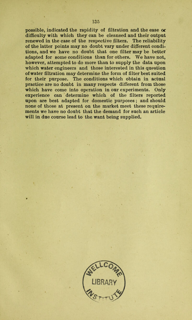 possible, indicated the rapidity of filtration and the ease or difficulty with which they can be cleansed and their output renewed in the case of the respective filters. The reliability of the latter points may no doubt vary under different condi- tions, and we have no doubt that one filter may be better adapted for some conditions than for others. We have not, however, attempted to do more than to supply the data upon which water engineers and those interested in this question of water filtration may determine the form of filter best suited for their purpose. The conditions which obtain in actual practice are no doubt in many respects different from those which have come into operation in our experiments. Only experience can determine which of the filters reported upon are best adapted for domestic purposes; and should none of those at present on the market meet these require- ments we have no doubt that the demand for such an article will in due course lead to the want being supplied.