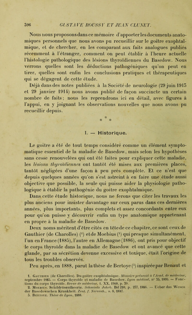 Nous nous proposonsdansce memoire d’apporter les documents anato- miques personnels que nous avons pu recueillir sur le goitre exophtal- mique, et de chercher, en les comparant aux faits analogues publies recemment a Fetranger, comment on peut etablir a l’heure actuelle l’histologie pathologique des lesions thyroidiennes du Basedow. Nous verrons quelles sont les deductions pathogeniques qu’on pent en tirer, quelles sont enfin les conclusions pratiques et therapeutiques qui se degagent de cette etude. Deja dans des notes publiees a laSoci^tede neurologie (29juinl915 et 29 janvier 1914) nous avons publie de fagon succincte un certain nombre de faits; nous les reprendrons ici en detail, avec figures a l’appui, en y joignant les observations nouvelles que nous avons pu recueillir depuis. I. — Historique. Le goitre a ete de tout temps considere comme un element sympto- matique essentiel de la maladie de Basedow, mais selon les hypotheses sans cesse renouvelees qui ont ete faites pour expliquer cette maladie, les lesions thyro'idiennes ont tantot ete mises aux premieres places, tantot negligees d’une fagon a peu pres complete. Et ce n’est que depuis quelques annees qu’on s’est astreint a en faire une etude aussi objective que possible, la seule qui puisse aider la physiologie patho- logique a etablir la pathogenie du goitre exophtalmique. Dans cette 6tude historique, nous ne ferons que citer les travaux les plus anciens pour insister davantage sur ceux parus dans ces dernieres annees, plus importants, plus complets et assez concordants entre eux pour qu’on puisse y decouvrir enfin un type anatomique appartenant en propre a la maladie de Basedow. Deux noms meritent d’etre cites en tetede ce chapitre,ce sont ceuxde Gauthier (de Charolles) (4) etde Moebius (1 2) qui presque simultanement, l’un en France (1885), 1’autre en Allemagne (1886), ont pris pour objectif le corps thyroide dans la maladie de Basedow et ont avance que cette glande, par sa secretion devenue excessive et toxique, etait l’origine de tous les troubles observes. Peu apres,en 1888, parut la these de Bertoye (3) inspireepar Renaut et 1. Gauthier (de Charolles). Du goitre exophtalmique. Memoire presenle a VAcad. de medecine, septembre 188o. — Corps thyroide et maladie de Basedow. Lyon medical, n* 35,1895. — Fonc- tions du corps thyroide. Revue de medecine, t. XX, 19U0, p. 39. 2. Moebius. Schildriisentheorie. Schmieds Jahrb. Bd 210, p. 237,1886. — Ueher das Wesen der Basedowschen Krankheit. Zenl. f. Nervenh., s. 8, 1887. 5. Bertoye. These de Lyon, 1888.