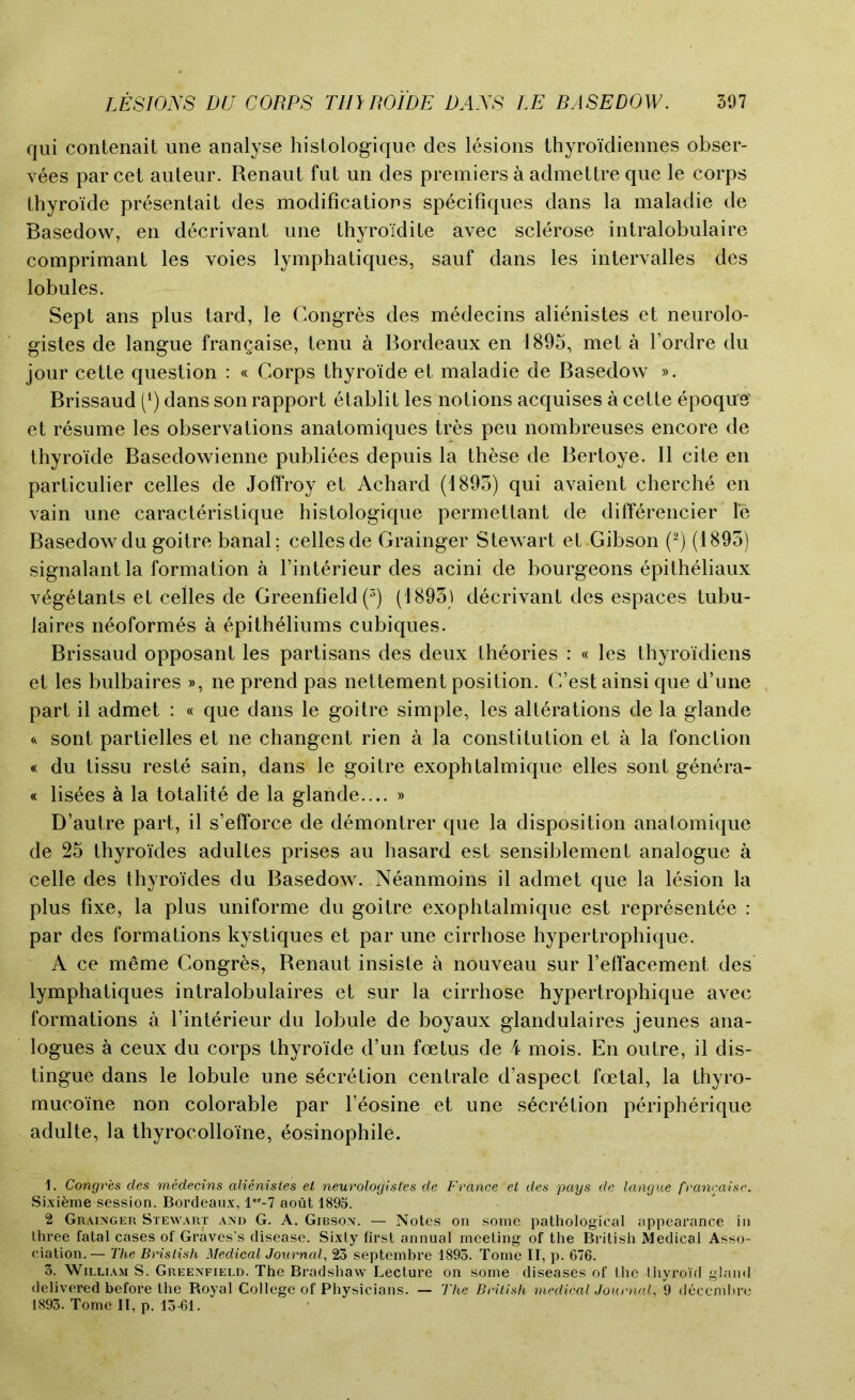 qui contenait une analyse histologique des lesions thyroidiennes obser- vees par cet auteur. Renaut fut un des premiers a admettre que le corps thyroide presentait des modifications specifiques dans la maladie de Basedow, en decrivant une thyro’idite avec sclerose intralobulaire comprimant les voies lymphatiques, sauf dans les intervalles des lobules. Sept ans plus tard, le Congres des medecins alienistes et neurolo- gistes de langue frangaise, tenu a Bordeaux en 1895, met a l’ordre du jour cette question : « Corps thyro’ide et maladie de Basedow ». Brissaud (l) dans son rapport etablit les notions acquises a cette epoque' et resume les observations anatomiques tres peu nombreuses encore de thyroide Basedowienne publiees depuis la these de Bertoye. II cite en particulier celles de Joffroy et Achard (1895) qui avaient cherche en vain une caracteristique histologique permettant de differencier le Basedow du goitre banal: cedes de Grainger Stewart et Gibson (2) (1895) signalant la formation a Finterieur des acini de bourgeons epitheliaux v^getants et cedes de Greenfield (3) (1895) decrivant des espaces tubu- laires neoformes a epitheliums cubiques. Brissaud opposant les partisans des deux theories : « les thyroidiens et les bulbaires », ne prend pas nettement position. C’est ainsi que d’une part il admet : « que dans le goitre simple, les alterations de la glande & sont partielles et ne changent rien a la constitution et a la fonction « du tissu reste sain, dans le goitre exophtalmique elles sont genera- te lisees k la totalite de la glande.... » D’autre part, il s’efforce de demontrer que la disposition anatomique de 25 thyroi’des adulles prises au hasard est sensiblement analogue a cede des thyroides du Basedow. Neanmoins il admet que la lesion la plus fixe, la plus uniforme du goitre exophtalmique est representee : par des formations kystiques et par une cirrhose hypertrophique. A ce meme Congres, Renaut insiste a nouveau sur reffacement des lymphatiques intralobulaires et sur la cirrhose hypertrophique avec formations a l’interieur du lobule de boyaux glandulaires jeunes ana- logues a ceux du corps thyro’ide d’un foetus de 4 mois. En outre, il dis- tingue dans le lobule une secretion centrale d’aspect foetal, la thyro- mucoine non colorable par l eosine et une secretion peripherique adulte, la thyrocollome, eosinophile. 1. Congres des medecins alienistes et neurologistes de France et des pays de langue francaise. Sixieme session. Bordeaux, l*r-7 aout 1895. 2 Grainger Stewart and G. A. Gibson. — Notes on some pathological appearance in three fatal cases of Graves’s disease. Sixty first annual meeting of the British Medical Asso- ciation.— The Brislish Medical Journal, 23 septembre 1893. Tome II, p. 676. 3. William S. Greenfield. The Bradshaw Lecture on some diseases of the thyroid gland delivered before the Royal College of Physicians. — The British medical Journal, 9 deccmbre 1893. Tome II, p. 13-61.