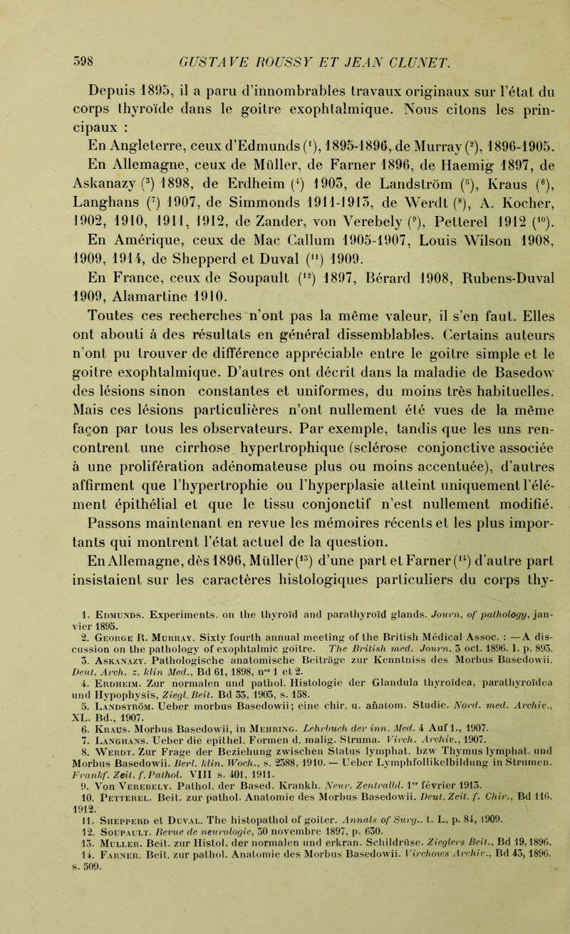 Depuis 1895, il a paru d’innombrables travaux originaux sur l’etat du corps thyroide dans le goitre exophtalmique. Nous citons les prin- cipaux : En Angleterre, ceux d’Edmunds (*}, 1895-1896, de Murray (2), 1896-1905. En Allemagne, ceux de Midler, de Farner 1896, de Haemig 1897, de Askanazy (3) 1898, de Erdheim (4) 1905, de Landstrom (5), Kraus (6), Langhans (7) 1907, de Simmonds 1911-1915, de Werdt (8), A. Kocher, 1902, 1910, 1911, 1912, de Zander, von Verebely (°), Petlerel 1912 (10). En Amerique, ceux de Mac Callum 1905-1907, Louis Wilson 1908, 1909, 1914, de Shepperd et Duval (u) 1909. En France, ceux de Soupault (12) 1897, Berard 1908, Rubens-Duval 1909, Alamartine 1910. Toutes ces recherches n’ont pas la meme valeur, il s’en faut. Elies ont abouti a des resultats en general dissemblables. Certains auteurs n’ont pu trouver de difference appreciable entre le goitre simple et le goitre exophtalmique. D’autres ont decrit dans la maladie de Basedow des lesions sinon constantes et uniformes, du moins tres habituelles. Mais ces lesions particuli&res n’ont nullement ete vues de la meme fagon par tous les observateurs. Par exemple, tandis que les uns ren- contrent une cirrhose hypertrophique (sclerose conjonctive associee a une proliferation adenomateuse plus ou moins accentuee), d’autres affirment que l’hypertrophie ou l’hyperplasie atteint uniquement l’ele- ment epithelial et que le tissu conjonctif n’est nullement modifie. Passons maintenant en revue les memoires recents et les plus impor- tants qui montrent l’etat actuel de la question. En Allemagne, des 1896, Muller (13) d’une part et Farner (14) d’autre part insistaient sur les caracteres histologiques particuliers du corps thy- 1. Edmunds. Experiments, on the thyroid and parathyroid glands. Journ. of pathology, jan- vier 1895. 2. George R. Murray. Sixty fourth annual meeting of the British Medical Assoc. : —A dis- cussion on the pathology of exophtalmic goitre. The British med. Journ. 3 oct. 1896. 1. p. 893. 3. Askanazy. Pathologische anatomische Beitrage zur Kenntniss des Morhus Basedowii. Deut. Arch. z. klin Med., Bd 61, 1898, n°* 1 et 2. 4. Erdheim. Zur normalen und pathol. Histologic der Glandula thyroi'dea, parathyroidea und Hypophysis, Ziegl. Beit. Bd 35, 1905, s. 158. 5. Landstrom. Ueber morbus Basedowii; eine chir. u. anatom. Studie. Nord. med. Archiv., XL. Bd., 1907. 6. Kraus. Morbus Basedowii, in Mehring. Lehrbuch der inn. Med. 4 Auf 1., 1907. 7. Langhans. Ueber die epithel. Formen d. malig. Struma. Virch. Archiv., 1907. 8. Werdt. Zur Frage der Beziehung zwischen Status lymphat. bzw Thymus lymphat. und Morbus Basedowii. Berl. klin. Woch., s. 2388, 1910. — Ueber Lymphfollikelbildung in Strumen. Frankf. Zeit. f. Pathol. VIII s. 401, 1911. 9. Von Verebely. Pathol, der Based. Krankh. Neur. Zentralbl. 1 fevrier 1913. 10. Petterel. Beit, zur pathol. Anatomie des Morhus Basedowii. Deut. Zeit. f. Cliir., Bd 116. 1912. 11. Shepperd et Duval. The histopathol of goiter. Annals of Surg.. t. L, p. 84, 1909. 12. Soupault. Revue de neurologie, 50 novembre 1897, p. 630. 13. Muller. Beit, zur Histol. der normalen und erkran. Schildriise. Zieglers Beit., Bd 19,1896, 14. Farner. Beit, zur pathol. Anatomie des Morbus Basedowii. Virchovis Archiv., Bd 45,1896. s. 509.