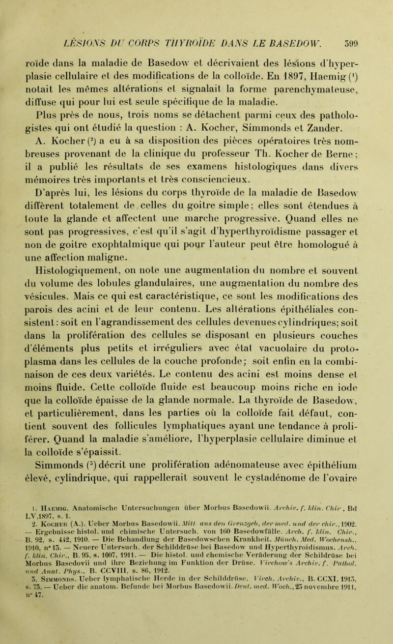 roide dans la maladie de Basedow et decrivaient des lesions d’hyper- plasie cellulaire et des modifications de la colloide. En 1897, Haemig^) notait les memes alterations et signalait la forme parenchymateuse, diffuse qui pour lui est seule specifique de la maladie. Plus pres de nous, trois noms se detachent parmi ceux des patholo- gistes qui ont etudie la question : A. Kocher, Simmonds et Zander. A. Kocher (1 2 3 *) a eu a sa disposition des pieces operatoires tres nom- breuses provenant de la clinique du professeur Th. Kocher de Berne; il a publie les resultats de ses examens histologiques dans divers memoires tres importants et tres consciencieux. D’apres lui, les lesions du corps thyroide de la maladie de Basedow different totalement de celles du goitre simple; elles sont etendues a toute la glande et affectent une marche progressive. Quand elles ne sont pas progressives, c’est qu’il s’agit d’hyperthyroidisme passager et non de goitre exophtalmique qui pour hauteur peut etre homologu^ a une affection maligne. Histologiquement, on note une augmentation du nombre et souvent du volume des lobules glandulaires, une augmentation du nombre des vesicules. Mais ce qui est caracteristique, ce sont les modifications des parois des acini et de leur contenu. Les alterations epitheliales con- sistent: soit en l’agrandissement des cellules devenuescylindriques; soit dans la proliferation des cellules se disposant en plusieurs couches d’eiements plus petits et irreguliers avec 6tat vacuolaire du proto- plasma dans les cellules de la couche profonde; soit enfin en la combi- naison de ces deux varietes. Le contenu des acini est moins dense et moins fluide. Cette colloide fluide est beaucoup moins riche en iode que la colloide epaisse de la glande normale. La thyroide de Basedow, et particulierement, dans les parties oil la colloide fait d6faut, con- sent souvent des follicules lymphatiques ayant une tendance a proli- ferer. Quand la maladie s’ameliore, l’hyperplasie cellulaire diminue et la colloide s’epaissit. Simmonds (5) decrit une proliferation adenomateuse avec epithelium elev6, cylindrique, qui rappellerait souvent le cystadenome de 1’ovaire 1. Haemig. Anatomische Untersuchungen iiber Morbus Basedowii. Archiv. f. klin. Chir , Bd LV,1897, s. 1. 2. Kocher (A.). Ueber Morbus Basedowii. Milt aus den Grenzgeb, dermed. und dev chir., 1902. — Ergebnisse histol. und chimische Untersuch. yon 160 Basedowfalle. Arch. f. klin. Chir., B. 92, s. 442, 1910. — Die Behandlung der Basedowschen Krankheit. Munch. Med. Wochensh., 1910, n°13. — Neuere Untersuch. der Schilddruse bei Basedow und Hyperthyroidismus. Arch, f. klin. Chir., B. 95, s. 1007, 1911. — Die histol. und cheinische Veraderung der Schildruse bei Morbus Basedovii und ihre Beziehung im Funktion der Druse. Virchow's Archiv. f. Pathol, und Anat. Phys., B. CCVII1, s. 86, 1912. 3. Simmonds. Ueber lymphatische Herde in der Schilddriise. Virch. Archiv., B. CCXI, 1915, s. 73. — Ueber die anatom. Befunde bei Morbus Basedowii. Deut. med. Woch.,23 novembre 1911, n° 47.
