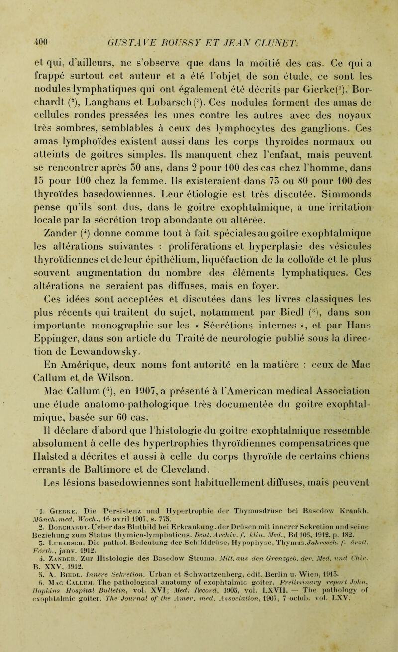 et qui, d’ailleurs, ne s’observe que dans la moitie des cas. Ce qui a frappE surtout cet auteur et a ete l’objet de son etude, ce sont les nodules lymphatiques qui ont Egalement ete decrits par Gierkef1), Bor- chardt (2), Langhans et Lubarsch(3). Ces nodules forment des amas de cellules rondes pressees les unes contre les autres avec des noyaux trEs sombres, semblables a ceux des lymphocytes des ganglions. Ces amas lymphoides existent aussi dans les corps Ihyroides normaux ou atteints de goitres simples. Ils manquent chez l’enfant, mais peuvent se rencontrer apres 50 ans, dans 2 pour 100 des cas chez l’homme, dans 15 pour 100 chez la femme. Ils existeraient dans 75 ou 80 pour 100 des thyroides basedowiennes. Leur etiologie est tres discutEe. Simmonds pense qu’ils sont dus, dans le goitre exophtalmique, a une irritation locale par la secretion trop abondante ou alteree. Zander (4) donne comme tout a fait specialesau goitre exophtalmique les alterations suivantes : proliferations et hyperplasie des vEsicules thyroidiennes etdeleur Epithelium, liquefaction de la colloide et le plus souvent augmentation du nombre des elements lymphatiques. Ces alterations ne seraient pas diffuses, mais en foyer. Ces idees sont acceptEes et discutEes dans les livres classiques les plus rEcents qui traitent du sujet, notamment par Biedl (5), dans son importante monographic sur les « SecrEtions internes », et par Hans Eppinger, dans son article du TraitE de neurologie publiE sous la direc- tion de Lewandowsky. En AmErique, deux noms font autoritE en la matiere : ceux de Mac Callum et de Wilson. Mac Callum (6), en 1907, a presentE a L American medical Association une Etude anatomo-pathologique tres documentEe du goitre exophtal- mique, basEe sur 60 cas. II dEclare d’abordque Lhistologie du goitre exophtalmique ressemble absolument a celle des hypertrophies thyroidiennes compensatrices que Halsted a dEcrites et aussi a celle du corps thyroide de certains chiens errants de Baltimore et de Cleveland. Les lesions basedowiennes sont habituellement diffuses, mais peuvent 1. Gierke. Die Persistenz und Hypertrophie der Thymusdruse bei Basedow Krankh. Munch.med. Wocli16 avril 1907, s. 775. 2. Borchardt. Ueber dasBlutbild bei Erkrankung. derDriisen mit innerer Sekretion und seine Beziehung zum Status thymico-lymphaticus. Deut. Archiv. f. klin. Med., Bd 105, 1912, p. 182. 3. Lubarscii. Die pathol. Bedeutung der Schilddrtlse, Hypophyse, Thymus.Jahresch. f. avzll. Fdrtb., janv. 1912. 4. Zander. Zur Histologie des Basedow Struma. Milt.aus den Grenzgeb. der. Med. und Chic. B. XXV, 1912. 5. A. Biedl. Innere Sekretion. Urban et Schwartzenberg, edit. Berlin u. Wien, 1913. 6. Mac Callum. The pathological anatomy of exophtalmic goiter. Preliminary report John, Hopkins Hospital Bulletin, vol. XVI; Med. Record, 1905, vol. LXVII. — The pathology of exophtalmic goiter. The Journal of the Amer. med. Association, 1907, 7 octob. vol. LXV.