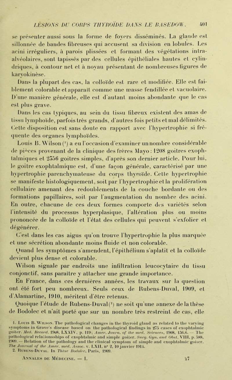 se presenter aussi sous la forme de foyers dissemines. La glande est sillonnee de bandes fibreuses qui accusent sa division en lobules. Les acini irreguliers, a parois plissees et formant des vegetations intra- alveolaires, sont Lapisses par des cellules epitheliales hautes et cylin- driques, a contour net et a noyau presentant de nombreuses figures de karyokinese. Dans la plupart des cas, la colloide est rare et modifiee. Elle est fai- blcment colorable et apparait comme une masse fendillee et vacuolaire. D une mani&re generale, elle est d'autant moins abondante que le cas est plus grave. Dans les cas typiques, au sein du tissu fibreux existent des amas de tissu lymphoide, parfois tres grands, d’autres fois petits et mal delimites. Cette disposition est sans doute en rapport avec l’hypertrophie si fre- quente des organes lvmphoides. Louis B. Wilson (') a eu foccasion dexaminer unnombre considerable de pieces provenant de la clinique des freres Mayo: 1208 goitres exoph- lalmiques et 2356 goitres simples, d’apres son dernier article. Pour lui, le goitre exophtalmique est, d’une I'agon generale, caracterise par une hypertrophie parenchymateuse du corps thyroide. Cette hypertrophie se manifeste hislolog-iquement, soit par f hypertrophie et la proliferation cellulaire amenant des redoublements de la couche bordante ou des formations papillaires, soit par l augmentation du nombre des acini. En outre, chacune de ces deux formes comporte des varietes selon 1’intensite du processus hyperplasique, l’alteration plus ou moins prononcee de la colloide et fetat des cellules qui peuvent s’exfolier et d6gen£rer. C’est dans les cas aigus qu’on trouve l’hypertrophie la plus marquee et une secretion abondante moins fluide et non colorable. (Juand les symptomes s'amendent, f epithelium s’aplatit et la colloide devient plus dense et colorable. Wilson signale par endroits une infiltration leucocytaire du tissu conjonctif, sans paraitre y attacher une grande importance. En France, dans ces dernieres annees, les travaux sur la question ont ete fort peu nombreux. Seuls ceux de Rubens-Duval, 1909, et d’Alamartine, 1910, meritent d’etre retenus. Quoique f etude de Rubens-Duval(2) ne soit qu’une annexe dela these de Bodolec et n’ait porte que sur un nombre tres restreint de cas, elle 1. Louis B. Wilson. The pathological changes in the thyroid gland as related to the varying symptoms in Grave’s disease based on the pathological findings in 275 cases of exophtalmic goiter. Med. Record. 19o8, LXXIV, p. 119; Amer. Journ. of the med. Sciences, 1908, 156,6. — The pathological relationsships of exophtalmic and simple goiter. Surg. Gyn. and Obst. VIII, p. 588, 1909. — Relation of the pathology and the clinical symptom of simple and exophtalmic goiier. The Journal of the Amer. med. assoc, v. LX11, n° 2, 10 janvier 1914. 2. Rubens-Duval. In These Bodolec, Paris, 1909. Annales de Medecine. — I. 27