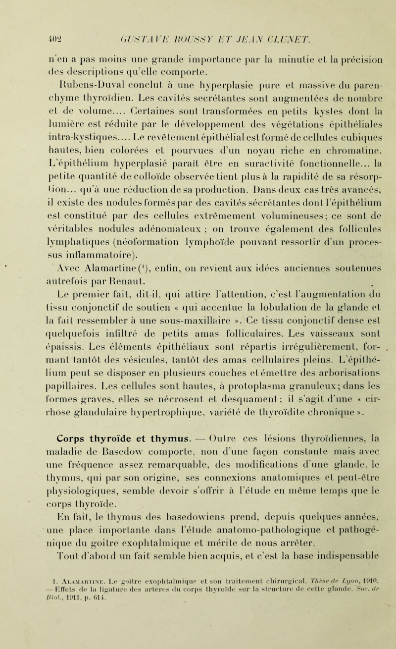 n’en a pas moins une grande importance par la minutie el la precision des descriptions qu’elle comporte. Kubens-Duval conclut a une hyperplasie pure et massive du paren- chyme thyroidien. Les cavites secretantes sont augmenlees de nombre et de volume— Certaines sont transformees en petits kystes dont la lumiere est reduite par le developpement des vegetations epitheliales intra-kystiques.... Le revetement epi thelial est forme de cellules cubiques hautes, bien colorees et pourvues d’un noyau riche en chromatine. L’epilhelium hyperplasie parait etre en suractivite fonctionnelle... la petite quantile decolloide observee tient plus a la rapidite de sa resorp- tion... qu’a une reduction de sa production. Dans deux cas tres avances, il existe des nodules formes par des cavites secretantes dont Tepilhelium est constitue par des cellules extrOmemenl volumineuses; ce sont de veritables nodules adenomateux ; on trouve egalement des follicules lymphatiques (neoformation lymphoide pouvant ressortir d’un proces- sus inflammatoire). Avec Alamartine ('), enfin, on revient aux idees anciennes sou tenues autrefois par Renaut. Le premier fait, dit-il, qui attire l’attention, c’est l’augmentation du tissu conjonctif de soutien « qui accentue la lobulation de la glande et la fait ressembler a une sous-maxillaire ». Ce tissu conjonctif dense est quelquefois infillre de petits amas folliculaires. Les vaisseaux sont epaissis. Les elements epitheliaux sonl repartis irregulierement, for- mant tantot des vesicules, Lantot des amas cellulaires pleins. L’epithe- lium peut se disposer en plusieurs couches elemetlre des arborisations papillaires. Les cellules sont hautes, a protoplasma granuleux; dans les formes graves, elles se necrosent et desquament; il s’agit d'une « cir- rhose glandulaire hypertrophique, variete de thyroidite chronique». Corps thyroide et thymus. — Outre ces lesions thyroi'diennes, la maladie de Basedow comporte, non d’une fagon constante mais avec une frequence assez remarquable, des modifications d une glande, le thymus, qui par son origine, ses connexions anatomiques et peut-elre physiologiques, semble devoir s’oflrir a l’etude en meme temps que le corps thyroide. En fait, le thymus des basedowiens prend, depuis quelques annees, une place importante dans l’etude anatomo-pathologique et palhoge- nique du goitre exophlalmique et m^rite de nous arreter. Toutd’aboid un fait semble bien acquis, et c’est la base indispensable i. Alamartine. Le goitre exophtalmique et son traiternent chirurgical. These de Lyon, 1910. — RITets de la ligature des arteres du corps thyroide sur la slructure de cette glande. .Soc. de Biol., 1‘Jll, p. 614.