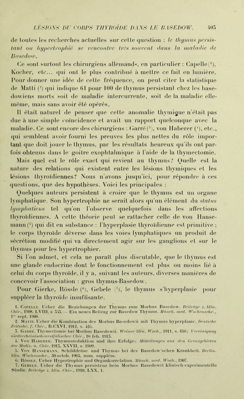 de toutes les recherches actuelles sur ceLLe question : le thymus persis- tant on hypertrophie se rencontre tres souvent clans la maladie de Basedow. Ce sont surtout les chirurgiens allemands en particulier : Capelle(1), Kocher, etc... qui ont le plus contribue a mettre ce fait en lumiere. Pour donner une idee de cette frequence, on peut citer la statistique de Matti (2) qui indique 01 pour 100 de thymus persistant chez les base- dowiens morts soit de maladie intercurrente, soit de la maladie elle- meme, mais sans avoir et6 op6res. II 6tait naturel de penser que celte anomalie thymigue n’etait pas due a une simple coincidence et avait un rapport quelconque avec la maladie. Ce sont encore des chirurgiens : Garre (3), von Haberer (4), etc., qui semblent avoir fourni les preuves les plus nettes du role impor- tant que doit jouer le thymus, par les resultats heureux qu’ils ont par- fois obtenus dans le goitre exophtalmique a l’aide de la thymectomie. Mais quel est le role exact qui revient au thymus? Quelle est la nature des relations qui existent entre les lesions thymiques et les Lesions thyroidiennes? Nous n’avons jusqu’ici, pour repondre a ces questions, que des hypotheses. Yoici les principales : Qnelques auteurs persistent a croire que le thymus est un organe lymphatique. Son hypertrophie ne serait alors qu’un element du status lymphaticus tel qu’on l’observe quelquefois dans les affections thyroidiennes. A cette theorie pent se rattacher celle de von Hanse- mann(5) qui dit en substance : l’hyperplasie thyroidienne est primitive ; le corps thyroide deverse dans les voies lymphatiques un produit de secretion modifie qui va directement agir sur les ganglions et sur le thymus pour les hypertrophier. Si Fon admet, et cela ne parait plus discutable, que le thymus est une glande endocrine dont le fonctionnement est plus ou moins lie a celui du corps thyroide, il y a, suivant les auteurs, diverses manieres de concevoir l’association : gros thymus-Baseclow. Pour Gierke, Kossle (6), Gebele (r), le thymus s’hyperplasie pour suppleer la thyroide insuflisante. 1. Capelle, Ueber die Beziehungen der Thymes zum Morbus Basedow. Beilrdge z. klin. Chir., 1008, LVIIL, s 335. — Ein neues Beitrag zur Basedow Thymus. Munch, med. Wuchenschr., 1 sept. 1908. 2. Matti. Ueber die Kombination des Morbus Basedowii mit Thymus hyperplasie. Deutsche Zeilschr. f. Chir., B.CXVI, 1912, s. 425. 3. Garre. Thymectomie bei Morbus Basedowii. Weiner klin. Woch., 1911, s. 616; Yereinigung niederrheinisch-weslfdlischer Chir., 16 feb. 1913. 4. Von Haberer. Thymusreduktion und ihre Erfolge. Mitleilungen aus den Grenzgebieten der Mediz. u. Chir. 1913,“XXVII, s. 1909. 5. Von Hansemann. Schilddriise und Thymus bei des Basedow’schen Krankheit. Berlin, klin. Wochenschr., 30 octob. 1905, num. supplem. 6. Bossle. Ueber Hypertrophie und Organkorrelation. Munch, med. Woch., 1907. 7. Gebele. Ueber die Thymus persistenz bein Morbus Basedowii klinisch-experimentelle Studie. Beilrdge z. klin. Chir., 1910, LXX, 1.