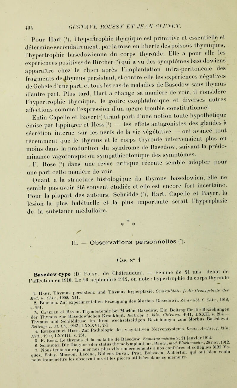 Pour Hart ('), rhyperlrophie thymique est primitive et essentielle et determine secondairement, parlamise en liberie des poisons thymiques, Thypertrophie basedowienne du corps thyro'ide. Elle a pour elle les experiences positives de Bircher(2) qui a vu des symptomes basedowiens apparaitre chez le chien apres rimplantation intra-peritoneale des fragments de^hymus persistant, etcontre elle les experiences negatives de Gebele d’une part, et tous les cas de maladies de Basedow sans thymus d’autre pari. Plus tard, Hart a change sa maniere de voir, il considere Thypertrophie thymique, le goitre exophtalmique et diverses autres affections comme Texpression d’un ipeme trouble constitutionnel. Enfin Capelle et Bayer(5) tirant parti d’une notion toute hypothetique dmise par Eppinger et Hess(4) — les effets antagonistes des glandes a secretion interne sur les nerfs de la vie vegetative — ont avance tout recemment que le thymus et le corps thyro'ide intervenaient plus ou moins dans la produclion du syndrome de Basedow, suivant la predo- minance vagotonique ou sympalliicotonique des symptomes. . F. Bose (5) dans une revue critique recente semble adopter pour une part cette maniere de voir. Quant a la structure histologique du thymus basedowien, elle ne semble pas avoir etd souvent etudiee et elle est encore fort incertaine. Pour la plupart des auteurs, Schridde (fi), Hart, Capelle et Bayer, la lesion la plus habituelle et la plus importante serait Thyperplasie de la substance medullaire. II. _ Observations personnelles (7). Cas is0 1 Basedow-type (Dr Foisy, de Chateaudun). — Femme de 21 ans, debut de l’affection en 1910. Le 26 septembre 1612, on note : hypertrophie du corps thyro'ide 1. Hart. Thymus persistenz und Thymus hyperplasie. Centralblatt. f. die Grenzgebiete dev ^ Bircher’ Zur experimentellen Erzeugung des Morbus Basedown. Zentralbl. f. Chir., 1912, ^Capelle et Bayer. Thymectomie bei Morbus Basedow. Ein Be i tragfur die Beziehungen der Thvmus zur Basedow’schen Krankheit. Beilrdge z. ldm. Chirurg.. 1911 LXX11, s. 214. — Thymus und Schilddriise im ihren wechselseitigen Beziehungen zum Morbus Basedown. ^I^Eppinger et’ Hess’. Zu^pJthoLgie des vegetativen Nervensystems. Deuts. Archiv. f. klin. Med , 19 >9, LXV1II, s. 231. . , , 5. F. Rose. Le thymus et la maladie de Basedow. Semaine mediate, 21 janvier 1914. 6 Schridde. Die Diagnose der status thymo\ymp\mUcus. Munch. med. Wochenschv., .6 now 1.12. 1. Nous tenons a exprimer nos plus vifs remerciements a nos confreres et„* quez Foisy, Masson, Lecene, Rubens-Duval, Prat, Boisseau, Aubertin, qui ont bien voulu nous’transmettre les observations et les pieces utilisees dans ce memoire.
