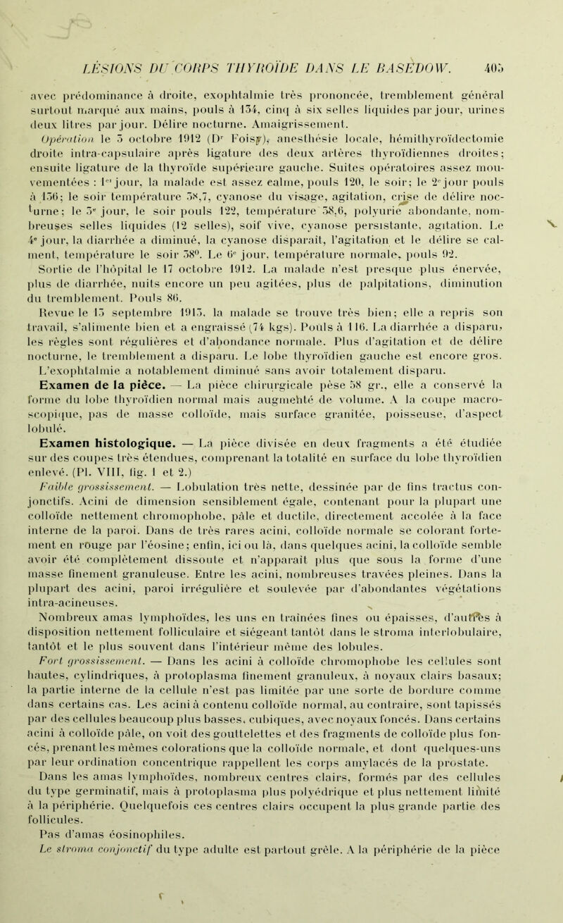 avec predominance a droite, exophtalmie tres prononcee, tremblement general surtout marque aux mains, pouls a 134, cinq a six selles liquides par jour, urines deux litres par jour. Delire nocturne. Amaigrissement. Operation le 3 octobre 1912 (Dr Foisjp),- anesthesie locale, hemithyroidectomie droite intra-capsulaire apres ligature des deux arteres thyroidiennes droites; ensuite ligature de la thyroide superieure gauche. Suites operatoires assez mou- vementees : l’1 jour, la malade est assez ealme, pouls 120, le soir; le 2ejour pouls a 136; le soir temperature 3N,7, cyanose du visage, agitation, cnse de delire noc- turne; le 3e jour, le soir pouls 122, temperature 58,6, polyurie abondante, nom- breuses selles liquides (12 selles), soif vive, cyanose persistante, agitation. Le ^ 4e jour, la diarrhee a diminue, la cyanose disparait, l’agitation et le delire se cal- ment, temperature le soir 38°. Le 6e jour, temperature normale* pouls 92. Sortie de l’hopital le 17 octobre 1912. La malade n’est presque plus enervee, plus de diarrhee, nuits encore un peu agitees, plus de palpitations, diminution du tremblement. Pouls 86. Revue le 13 septembre 1913. la malade se trouve tres bien; elle a repris son travail, s’alimente bien et a engraisse (74 kgs). Pouls a 116. La diarrhee a disparu, les regies sont regulieres et d’abondance normale. Plus d’agitation et de delire nocturne, le tremblement a disparu. Le lobe thyroidien gauche est encore gros. L’exophtalmie a notablement diminue sans avoir totalement disparu. Examen de la pi£ce. — La piece chirurgicale pese 58 gr., elle a conserve la forme du lobe thyroidien normal mais augmehte de volume. A la coupe macro- scopique, pas de masse colloide, mais surface granitee, poisseuse, d’aspect lobule. Examen histologique. — La piece divisee en deu* fragments a ete etudiee sur des coupes tres etendues, comprenant la totalite en surface du lobe thyroidien enleve. (PI. VIII, tig. 1 et 2.) Faible grossissement. — Lobulation trds nette, dessinee par de fins tractus con- jonctifs. Acini de dimension sensiblement egale, contenant pour la plupart une colloide nettement chromophobe, pale et ductile, directement accolee a la face interne de la paroi. Dans de tres rares acini, colloide normale se colorant forte- ment en rouge par l’eosine; enfln, ici ou la, dans quelques acini, la colloide semble avoir ete completement dissoute et n’apparait plus que sous la forme d’une masse fmement granuleuse. Entre les acini, nombreuses travees pleines. Dans la plupart des acini, paroi irreguliere et soulevee par d’abondantes vegetations intra-acineuses. Nombreux amas lymphoides, les uns en trainees fines ou epaisses, d’autf^s a disposition nettement folliculaire et siegeant tantot dans le stroma interlobulaire, tantdt et le plus souvent dans l’interieur meme des lobules. Fort grossissement. — Dans les acini a colloide chromophobe les cellules sont hautes, cylindriques, a protoplasma fmement granuleux, a noyaux clairs basaux; la partie interne de la cellule n’est pas limitee par une sorte de bordure comme dans certains cas. Les acini a contenu colloide normal, au contraire, sont tapisses par des cellules beaucoup plus basses, cubiques, avec noyaux fonces. Dans certains acini a colloide pale, on voit des gouttelettes et des fragments de colloide plus fon- ces, prenant les memes colorations que la colloide normale, et dont quelques-uns par leur ordination concentrique rappellent les corps amylaces de la prostate. Dans les amas lymphoides, nombreux centres clairs, formes par des cellules j du type germinatif, mais a protoplasma plus polyedrique et plus nettement lilhite a la peripherie. Quelquefois ces centres clairs occupent la plus grande partie des follicules. Pas d’amas eosinophiles. Le stroma conjonctif du type adulte est partout, grele. A la peripherie de la piece C