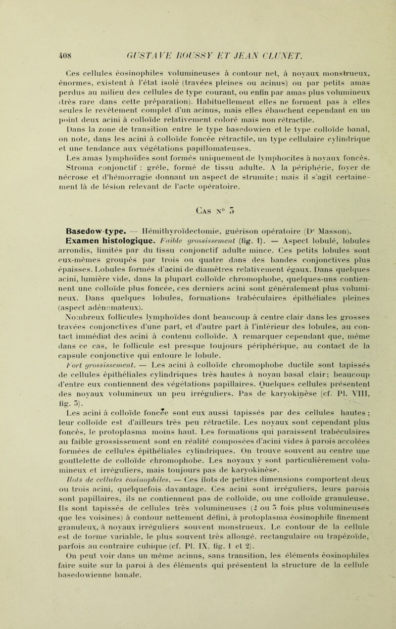 Ces cellules eosinophiles volumineuses a contour net, a noyaux monstrueux, enormes, existent a l’etat isole (travees pleines ou acinus) ou par petits amas perclus au milieu cles cellules de type courant, ou enfin par amas plus volumineux itres rare dans cette preparation). Habituellement elles ne torment pas a elles seules le revetement complet d’un acinus, mais elles ebauchent cependant en un point deux acini a colloide relativement colore mais non retractile. Dans la zone de transition entre le type basedowien et le type colloide banal, on note, dans les acini a colloide foncee retractile, un type cellulaire cylindrique et une tendance aux vegetations papillomateuses. Les amas lymphoTdes soiit formes uniquementde lymphocites a noyaux fonces. Stroma conjonctif : grele, forme de tissu adulte. A la peripheric, foyer de necrose et d’hemorragie donnant un aspect de strumite; mais il s’agit certaine- ment la de lesion relevant de l’acte operatoire. Cas n° 5 Basedow-type. — Hemithyroidectomie, guerison operatoire (Dr Masson). Examen histologique. Fciible grossissement (fig. 1). — Aspect lobule, lobules arrondis, limites par du tissu conjonctif adulte mince. Ces petits lobules sont eux-memes groupes par trois ou quatre dans des bandes conjonctives plus epaisses. Lobules formes d’acini de diametres relativement egaux. Dans quelques acini, lumiere vide, dans la plupart colloide chromophobe, quelques-uns contien- nent une colloide plus foncee, ces derniers acini sont generalement plus volumi- neux. Dans quelques lobules, formations trabeculaires epitheliales pleines (aspect adenomateux). 1 ' . Nombreux follicules lymphoides dont beancoup a centre clair dans les grosses travees conjonctives d’une part, et d’autre part a l’interieur cles lobules, au con- tact immediat des acini a contenu colloide. A remarquer cependant que, meme dans ce cas, le follicule est presque toujours peripherique, au contact de la capsule conjonctive qui entoure le lobule. Fort grossissement. — Les acini a colloide chromophobe ductile sont tapisses de cellules epitheliales cylindriques tres hautes a noyau basal clair; beaucoup d’entre eux contiennent des vegetations papillaires. Quelques cellules presentent des noyaux volumineux un peu irreguliers. Pas de karyokinese (cf. PI. VIII, fig. 3). Les acini a colloide foncee sont eux aussi tapisses par des cellules hautes ; leur colloide est d’ailleurs tres peu retractile. Les noyaux sont cependant plus fonces, le protoplasma moins haut. Les formations qui paraissent trabeculaires au faible grossissement sont en realite composees d’acini vides a parois accolees formees de cellules epitheliales cylindriques. On trouve souvent au centre une gouttelette de colloide chromophobe. Les noyaux y sont particulierement volu- mineux et irreguliers, mais toujours pas de karyokinese. llols de cellules eosinophiles. — Ces ilots de petiles dimensions comportent deux ou trois acini, quelquefois davantage. Ces acini sont irreguliers, leurs parois sont papillaires, ils ne contiennent pas de colloide, ou une coLloide granuleuse. 11 s sont tapisses de cellules tres volumineuses (2 ou 3 fois plus volumineuses que les voisines) a contour nettement defini, a protoplasma eosinopbile finement granuleux, a noyaux irreguliers souvent monstrueux. Le contour de la cellule est de torme variable, le plus souvent tres allonge, rectangulaire ou trapezoide, parfois au contraire cubique (cf. PI. IX, fig. 1 et 2). On peut voir dans un meme acinus, sans transition, les elements eosinophiles faire suite sur la paroi a des elements qui presentent la structure de la cellule basedowienne banale.