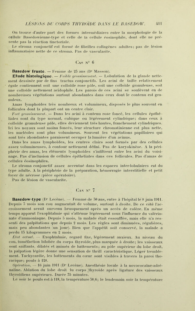 On trouve d’autre part ties formes intermediaires entre la morphologie de la cellule Basedowienne-type et celle de la cellule eosinophile, dont elle ne pre- sente pas la reaction tinctoriale. Le stroma conjonctif est forme de fibrilles collagenes adultes; pas de lesion inflammatoire nette de ce stroma. Pas de vascularite. Cas n° 6 Basedow fruste. — Femme de 23 ans (Dr Masson). Etude histologique. — Faible grossissernent. — Lobulation de la glande nette- ment dessinee par de fins tractus conjonctifs. Les acini de taille relativement egale contiennent soit une colloide rose pale, soit une collo'ide granuleuse, soit une colloide nettement acidophile. Les parois de ces acini se soulevent en de nombreuses vegetations surtout abondantes dans ceux dont le contenu est gra- nuleux. Amas lymphoides tres nombreux et volumineux, disposes le plus souvent en follicules dont la plupart ont un centre clair. Fort grossissernent. — Dans les acini a contenu rose fonce, les cellules epithe- bales sont du type normal, cubique ou legerement cylindrique; dans ceux a colloide granuleuse pale, elles deviennent tres hautes, franchement cylindriques. Ici les noyaux sont moins fonces, leur structure chromatinienne est plus nette, les nucleoles sont plus volumineux. Souvent les vegetations papillaires qui sont tres abondantes paraissent occuper la lumiere d’un acinus. Dans les amas lymphoides, les centres clairs sont formes par des cellules assez volumineuses, a contour nettement defini. Pas de karyokinese. A la Peri- pherie des amas, les elements lymphoides s’infiltrent entre les acini du voisi- nage. Pas d’inclusion de cellules epitheliales dans ces follicules. Pas d’amas de cellules eosinophiles. Le stroma conjonctif assez accentue dans les espaces inter-lobulaires est du type adulte. A la peripherie de la preparation, liemorragie interstitielle et petit foyer de necrose (piece operatoire). Pas de lesion de vascularite. Cas n° 7 Basedow-type (Dr Lecene). — Femme de 30 ans, entre a l’hopitalle 8 juin 1911. Depuis 3 mois son cou augmentait de volume, surtout a droite. De ce cote l’ac- croissement serait survenu brusquement apres un acces de colere. En meme temps apparut l’exophtalmie qui s’attenue legerement sous l’influence du valeria- nate d’ammoniaque. Depuis 5 mois, la malade etait essoufflee, mais elle n’a res- senti des palpitations que depuis 2 mois. Les regies sont diminuees, regulieres, mais peu abondanles (un jour). Bien que l’appetit soit conserve, la malade a perdu 13 kilogrammes en 2 mois. Etat actuel. — Exophtalmie, regard fixe, legerement anxieux. Au niveau du cou, tumefaction bilobee du corps thyroide, plus marquee a droite; les vaisseaux sont saillants, dilates et animes de battements; au pole superieur du lobe droit, la palpation legere donne une sensation de thrill caracteristique. Leger tremble- ment. Tachycardie, les battements du coeur sont visibles a travers la paroi tho- racique; pouls a 128. Operation. — 16 juin 1911 (Dr Lecene). Anesthesie locale a la novococaine-adre- naline. Ablation du lobe droit Ju corps ((thyroide apres ligature des vaisseaux thyroidiens superieurs. Duree 35 minutes. Le soir le pouls est a 118, la temperature 38,6; le lendemain soil’ la temperature