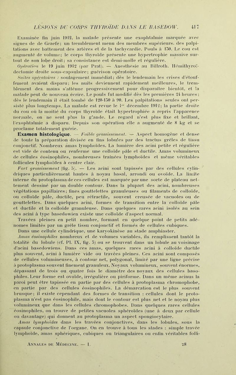 Examinee fin juin 1912, la malade presente une exophtalmie marquee avec signes de de Graefe; un tremblement menu des membres superieurs, des palpi- tations avec battement des arteres et de la tachycardie. Pouls a 150. Le cou est augment© de volume; le corps thyroide presente une hypertrophie massive sur- tout de son lobe droit; sa consistance est demi-molle et reguliere. Operation le 19 juin 1912 (par Prat). — Anesthesie au Billroth. Hemithyroi- dectomie droite sous-capsulaire; guerison operatoire. Suites operatoires : soulagement immediat; des le lendemain les crises d’etouf- fement avaient disparu; les nuits deviennent rapidement meilleures, le trem- blement des mains s’attenue progressivement pour disparaitre bientot, et la malade peut de nouveau ecrire. Le pouls fut modifie des les premieres 24 heures; des le lendemain il etait tombe de 120-150 a 90. Les palpitations seules ont per- sists plus longtemps. La malade est revue le lei decembre 1912; la partie droite du cou ou la moitie du corps thyroi’de etait hypertrophiee a repris l’apparence normale, on ne sent plus la g'.ande. Le regard n’est plus fixe et brillant, 1’exophtalmie a disparu. Depuis son operalion elle a augments de 8 kg et se proclame totalement guSrie. Examen histologique. — Faible grossissement. — Aspect homogene et dense de toule la preparation divisSe en fins lobules par des tractus greles de tissu conjonctif. Nombreux amas lymphoides. La lumiere des acini petite et reguliere est vide de contenu ou renferme une colloide pale et ductile. Amas volumineux de cellules Sosinophiles, nombreuses trainees lymphoides et rneme veritables follicules lymphoides a centre clair. Fort grossissement (fig. 5). — Les acini sont tapissSs par des cellules cylin- driques particulierement hautes a noyau basal, arrondi ou ovoide. La limite interne du protoplasma de ces cellules est marquee par une sorte de plateau net- tement dessinS par un double contour. Dans la plupart des acini, nombreuses vegetations papillaires; fines gouttelettes granuleuses ou filaments de colloide, ou colloide paie, ductile, peu retractile, souvent creusSe de vacuoles ou de gouttelettes. Dans quelques acini, formes de transition entre la colloide pale et ductile et la colloide granuleuse. Dans quelques rares acini isoles au sein des acini a type basedowien existe une colloide d’aspect normal. TravSes pleines en petit nombre, formant en quelque point de petits adS- nornes limites par un grele tissu conjonctif et formes de cellules cubiques. Dans une cellule cylindrique, une karyokinese au stade amphiaster. Amas eosinophiles nombreux et de volumes variables, ils remplissent tantot la totalite du lobule (cf. PI. IX, fig. 5) ou se trouvent dans un lobule au voisinage d’acini basedowiens. Dans ces amas, quelques rares acini a colloide ductile plus souvent, acini a lumiere vide ou travees pleines. Ces acini sont composes de cellules volumineuses, a contour net, polygonal, limiiS par une ligne precise a protoplasma souvent finement granuleux. Noyaux volumineux, souvent Snormes, depassant de trois ou quatre fois le diametre des noyaux des cellules baso- philes. Leur forme est ovoide, irreguliere ou piriforme. Dans un meme acinus la paroi peut etre tapissee en partie par des cellules a protoplasma chromophobe, en partie par des cellules eosinophiles. La demarcation est le plus souvent brusque; il existe cependant des formes de transition : cellules dont le proto- plasma n’est pas eosinophile, mais dont le contour est plus net et le noyau plus volumineux que dans les cellules chromophobes. Dans quelques rares cellules eosinophiles, on trouve de petites vacuoles spheroides (une a deux par cellule ou davantage) qui donnent au protoplasma un aspect spongiocytaire. Amas lymphoides dans les travees conjonctives, dans les lobules, sous la capsule conjonctive de l’organe. On en trouve a tous les stades : simple travee lymphoide, amas spheriques, cubiques ou triangulaires ou enfin veritables folli- *8 Annales de Medecine. — I.
