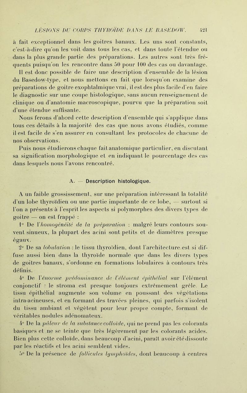a fait exceptionnel dans les goitres banaux. Les uns sont constants, c’est-a-dire qu’on les voit dans tous les cas, et dans Loute l’etendue ou dans la plus grande partie des preparations. Les autres sont Ires fre- quents puisqu’on les rencontre dans 50 pour 100 des cas ou davantage. II est done possible de faire une description d’ensemble de la lesion du Basedow-type, et nous mettons en fait que lorsqu’on examine des preparations de goitre exophtalmique vrai, il est des plus facile d’en faire le diagnostic sur une coupe histologique, sans aucun renseignement de clinique ou d’anatomie macroscopique, pourvu que la preparation soit d’une etendue suffisante. Nous ferons d’abord cette description d’ensemble qui s applique dans tous ces details a la majorite des cas que nous avons etudies, comme il est facile de s’en assurer en consultant les protocoles de chacune de nos observations. Puis nous etudierons chaque faitanatomique particulier, en discutant sa signification morphologique et en indiquant le pourcentage des cas dans lesquels nous 1’avons rencontr6. A. — Description histologique. A un faible grossissement, sur une preparation inleressant la totalite d’un lobe thyroidien ou une partie importante de ce lobe, — surtout si Ton a presents a l’espritles aspects si polymorphes des divers types de goitre — on est frappe : 1° De 1’homogeneite de la preparation : malgre leurs contours sou- vent sinueux, la plupart des acini sont petits et de diametres presque egaux. 2° De sa lobulation : le tissu thyroidien, dont l’architecture est si dif- fuse aussi bien dans la thyroide normale que dans les divers types de goitres banaux, s’ordonne en formations lobulaires a contours tres definis. 4° De Yenorme predominance de Velement epithelial sur l’element conjonctif : le stroma est presque toujours extrSmement grele. Le tissu epithelial augmente son volume en poussant des vegetations intra-acineuses, et en formant des travees pleines, qui parfois s’isolent du tissu ambiant et vegetent pour leur propre compte, formant de veritables nodules adenomateux. 4° De la paleur de la substance colloide, qui ne prend pas les colorants basiquos et ne se teinte que tres legerement par les colorants acides. Bien plus cette colloide, dans beaucoup d’acini, parait avoir etedissoute par les r^actifs et les acini semblent vides. 5° De la presence de follicules lymphoides, dont beaucoup a centres