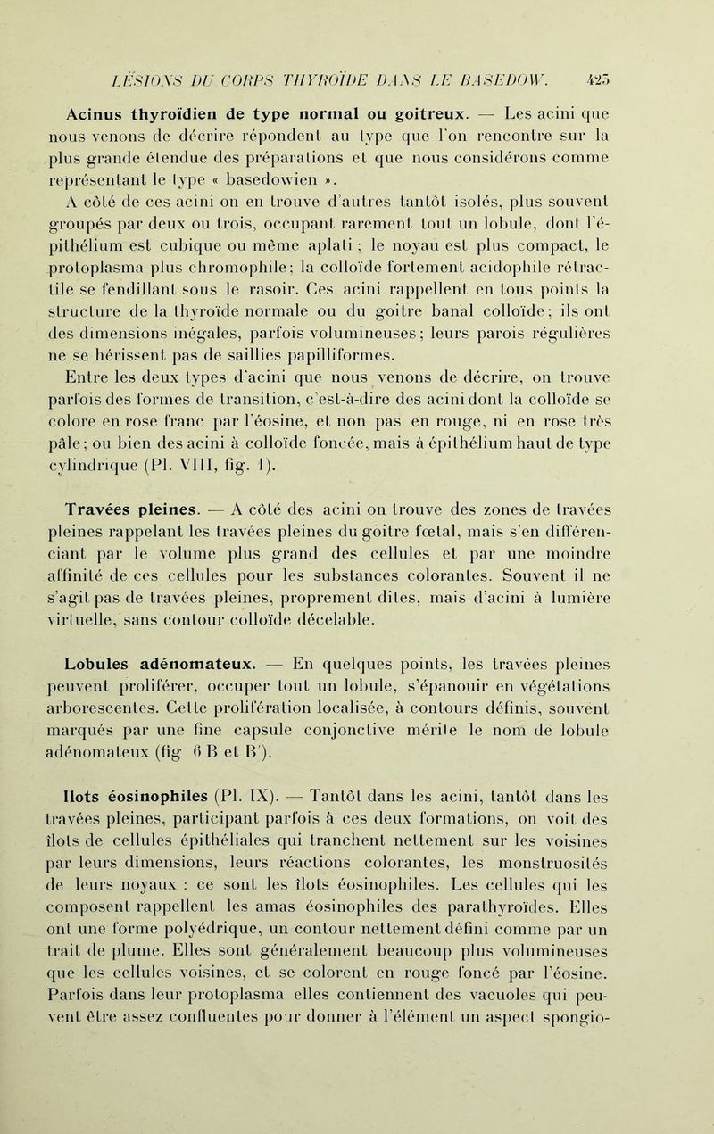 Acinus thyroi'dien de type normal ou goitreux. — Les acini que nous venons de d^crire repondenl au type que Ton rencontre sur la plus grande elendue des preparations et que nous considerons comme representant le lype « basedowien ». A cole de ces acini on en trouve d’autres tantot isoles, plus souvent group^s par deux ou trois, occupant rarement tout un lobule, dont Le- pithelium est cubique ou meme aplali ; le noyau est plus compact, le protoplasma plus chromophile; la colloide fortement acidophile retrac- tile se fendillant sous le rasoir. Ces acini rappellent en tous points la structure de la thyroide normale ou du goitre banal colloide; ils ont des dimensions inegales, parfois volumineuses; leurs parois regulieres ne se herissent pas de saillies papilliformes. Entre les deux types d’acini que nous venons de decrire, on trouve parfois des formes de transition, c’est-a-dire des acini dont la colloide se colore en rose franc par l’eosine, et non pas en rouge, ni en rose tres p^ile; ou bien des acini a colloide foncee, mais a epithelium haut de type cylindrique (PI. VIII, fig. 1). Travees pleines. — A cote des acini on trouve des zones de travees pleines rappelant les travees pleines du goitre foetal, mais s’en differen- ciant par le volume plus grand des cellules et par une moindre affinite de ces cellules pour les substances coloranles. Souvent il ne s’agitpasde travees pleines, proprement dites, mais d’acini a lumiere viriuelle, sans contour colloide decelable. Lobules adenomateux. — En quelques points, les travees pleines peuvent proliferer, occuper tout un lobule, s’epanouir en vegetations arborescentes. Cette proliferation localisee, a contours definis, souvent marques par une fine capsule conjonctive merile le nom de lobule adenomateux (fig 6 B et B ). Ilots eosinophiles (PL IX). — Tantot dans les acini, tantot dans les travees pleines, participant parfois a ces deux formations, on voit des ilots de cellules epitheliales qui tranchent nettement sur les voisines par leurs dimensions, leurs reactions colorantes, les monstruosiles de leurs noyaux : ce sont les ilots eosinophiles. Les cellules qui les composent rappellent les amas eosinophiles des parathyro'ides. Elies ont une forme polyedrique, un contour nettement defini comme par un trait de plume. Elies sont generalement beaucoup plus volumineuses que les cellules voisines, et se colorent en rouge fonce par Leosine. Parfois dans leur protoplasma elles contiennent des vacuoles qui peu- vent etre assez confiuentes pour donner a l’element un aspect spongio-