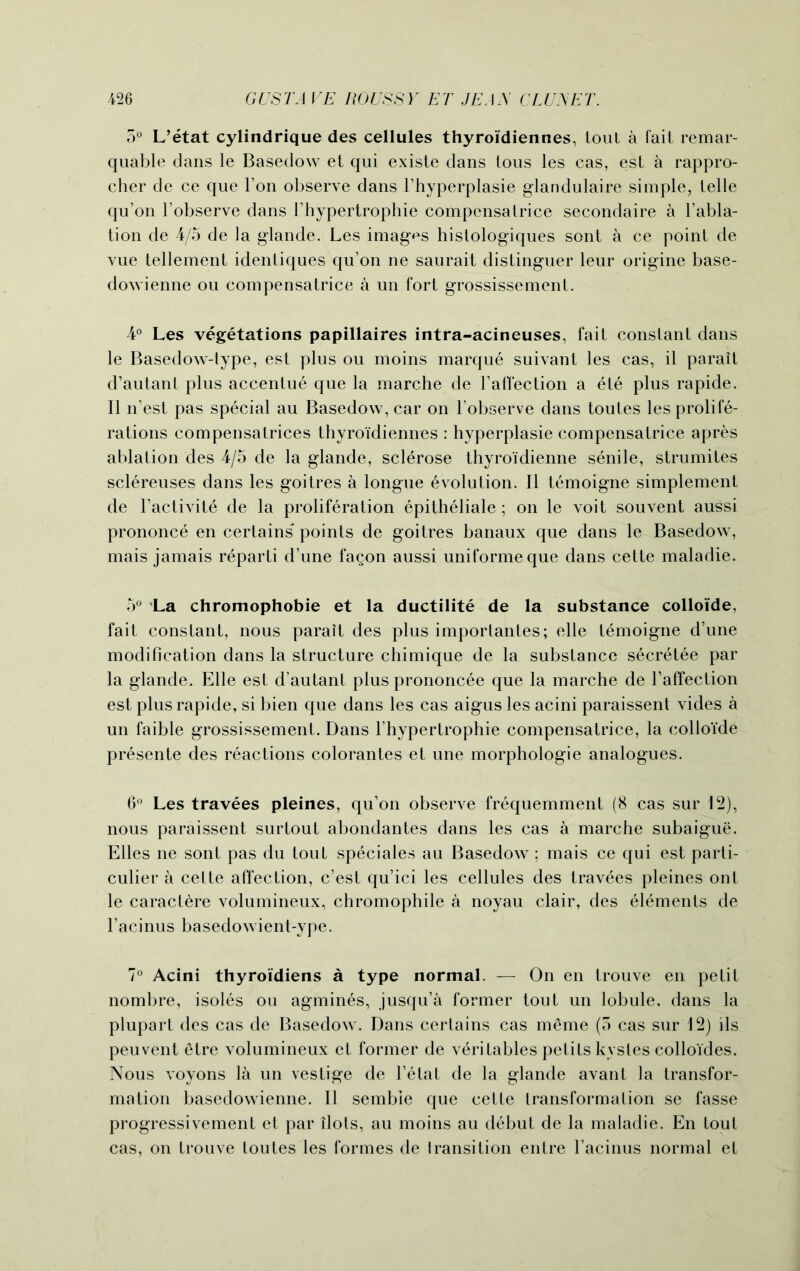 5° L’etat cylindrique des cellules thyroi'diennes, tout a fait remar- quable dans le Basedow et qui existe dans tous les cas, est a rappro- cher de ce que Ton observe dans l’hyperplasie glandulaire simple, telle qu’on 1’observe dans 1'hypertrophie compcnsatrice secondaire a l’abla- tion de 4/5 de la glande. Les images histologiques sent a ce point de vue tellement identiques qu’on ne saurait distinguer leur origine base- dowienne ou compensatrice a un fort grossissement. 4° Les vegetations papillaires intra-acineuses, fait constant dans le Basedow-lype, est plus ou moins marque suivant les cas, il parait d’autant plus accentue que la marche de l’affection a ete plus rapide. II n’est pas special au Basedow, car on l’observe dans toutes les prolife- rations compensatrices thyroi'diennes : hyperplasie compensatrice apres ablation des 4/5 de la glande, sclerose thyroidienne senile, strumites scl6reuses dans les goitres a longue evolution. II temoigne simplement de l’activite de la proliferation epitheliale ; on le voit souvent aussi prononce en certains points de goitres banaux que dans le Basedow, mais jamais r^parti d’une fagon aussi uniforme que dans cette maladie. 5° La chromophobie et la ductilite de la substance colloi'de, fait constant, nous parait des plus importantes; elle temoigne d’une modification dans la structure chimique de la substance secr6tee par la glande. Elle est d’autant plus prononcee que la marche de l’affection est plus rapide, si bien que dans les cas aigus les acini paraissent vides a un faible grossissement. Dans 1’hypertrophie compensatrice, la colloi'de presente des reactions colorantes et une morphologie analogues. 6° Les travees pleines, qu’on observe frequemment (8 cas sur 12), nous paraissent surtout abondantes dans les cas a marche subaigue. Elies ne sont pas du tout speciales au Basedow ; mais ce qui est parti- cular a cette affection, e’est qu’ici les cellules des travees pleines ont le caractere volumineux, chromophile a noyau clair, des elements de l’acinus basedowient-ype. 7° Acini thyroidiens a type normal. — On en trouve en petit nombre, isoles ou agmines, jusqu’a former tout un lobule, dans la plupart des cas de Basedow. Dans certains cas m£me (5 cas sur 12) ils peuvent etre volumineux et former de v^ritables petits kystes colloides. Nous voyons la un vestige de l’etat de la glande avant la transfor- mation basedowienne. II sembie que cette transformation se fasse progressivement et par ilots, au moins au debut de la maladie. En tout cas, on trouve toutes les formes de transition entre l’acinus normal et