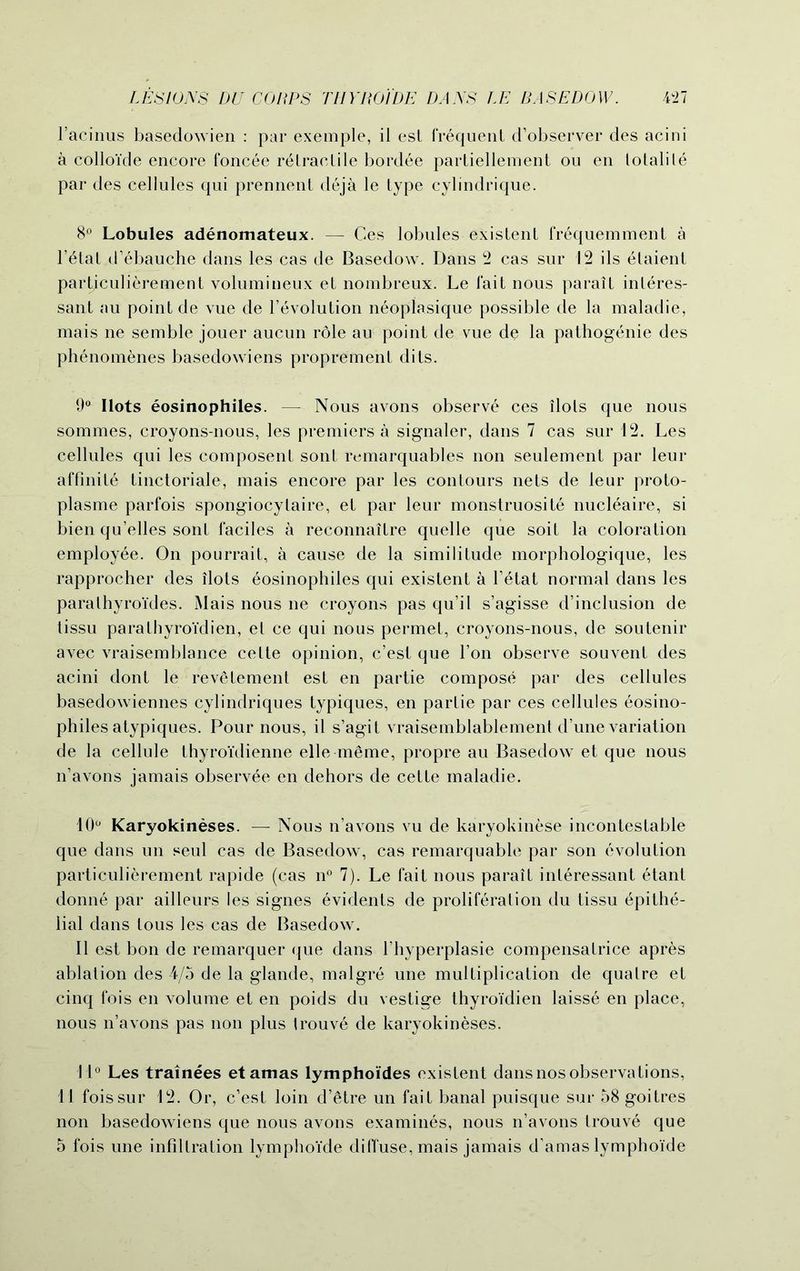 l’acinus basedowien : par exemple, il est frequent d’observer des acini a colloide encore foncee retractile bordee partiellement ou en totalile par des cellules qui prennetit deja le type cylindrique. 8° Lobules adenomateux. — Ces lobules existent frequemment a l’etat d’ebauche dans les cas de Basedow. Dans 2 cas sur 12 ils etaient partjculierement volumineux et nombreux. Le fait nous parait inleres- sant «au point de vue de revolution neoplasique possible de la maladie, mais ne semble jouer aucun role au point de vue de la pathogenie des phenomenes basedowiens proprement dits. 9° Ilots eosinophiles. —- Nous avons observe ces ilols que nous sommes, croyons-nous, les premiers a signaler, dans 7 cas sur 12. Les cellules qui les composent sont remarquables non seulement par leur affinite tinctoriale, mais encore par les contours nets de leur proto- plasme parfois spongiocytaire, et par leur monstruosite nucleaire, si bien qu’elles sont faciles a reconnaitre quelle que soit la coloration employee. On pourrait, a cause de la similitude morphologique, les rapprocher des ilots eosinophiles qui existent a l’etat normal dans les parathyroides. Mais nous ne croyons pas qu’il s’agisse d’inclusion de tissu parathyroi'dien, et ce qui nous permet, croyons-nous, de soutenir avec vraisemblance cette opinion, c’est que Ton observe souvent des acini dont le revetement est en partie compose par des cellules basedowiennes cylindriques typiques, en partie par ces cellules eosino- philes atypiques. Pour nous, il s’agit vraisemblablement d’une variation de la cellule thyroidienne elle meme, propre au Basedow et que nous n’avons jamais observee en dehors de cette maladie. 10° Karyokineses. — Nous n’avons vu de karyokinese incontestable que dans un seul cas de Basedow, cas remarquable par son evolution particulierement rapide (cas n° 7). Le fait nous parait interessant etant donne par ailleurs les signes evidents de proliferation du tissu epithe- lial dans tous les cas de Basedow. Il est bon de remarquer que dans l’hyperplasie compensatrice apres ablation des 4/5 de la glande, malgre une multiplication de qualre et cinq fois en volume et en poids du vestige thyroidien laisse en place, nous n’avons pas non plus trouve de karyokineses. 11° Les trainees etamas lymphoides existent dans nos observations, 11 fois sur 12. Or, c’est loin d’etre un fait banal puisque sur 58 goitres non basedowiens que nous avons examines, nous n’avons trouve que 5 fois une infiltration lymphoi'de diffuse, mais jamais d’amas lympho'ide