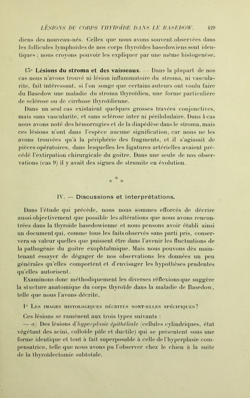 diens des nouveau-nes. Cedes que nous avons souvent observees dans les fodicules lympho'idesde nos corps thyroi'des basedowiens sont iden- tiques ; nous croyons pouvoir les expliquer par une meme histogenese. 13° Lesions du stroma et des vaisseaux. — Dans la plupart de nos cas nous n’avons trouve ni lesion indammatoire du stroma, ni vascula- rite, fait int6ressant, si Ton songe que certains auteurs ont voulu faire du Basedow une maladie du stroma thyroi'dien, une forme particuliere de sclerose ou de cirrhose thyroidienne. Dans un seul cas existaient quelques grosses travees conjonctives, mais sans vascularite, et sans sclerose inter ni perilobulaire. Dans 4 cas nous avons note des h6morragies et de la diapedesedansle stroma, mais ces lesions n’ont dans l’espece aucune signification, car nous ne les avons trouvees qu’a la peripherie des fragments, et il s’agissait de pieces operatoires, dans lesquelles les ligatures arterielles avaient pre- cede fextirpation chirurgicale du goitre. Dans une seule de nos obser- vations (cas 9) il y avait des signes de strumite en Evolution. * * * IV. — Discussions et interpretations. Dans l’etude qui precede, nous nous sommes efforces de decrire aussi objectivement que possible les alterations que nous avons rencon- trees dans la thyroide basedowienne et nous pensons avoir elabli ainsi un document qui, comme tous les faits observes sans parti pris, conser- vera sa valeur quelles que puissent etre dans favenir les fluctuations de la pathogenie du goitre exophtalmique. Mais nous pouvons des main- tenant essayer de degager de nos observations les donnees un peu generates qu’elles comportent et d’envisager les hypotheses prudentes qu’elles autorisent. Examinons done methodiquement les diverses reflexions que sugg^re la stucture anatomique du corps thyroide dans la maladie de Basedow, telle que nous l’avons decrite. 1° Les images histologioues decrites sont-elles specifiques? Ces lesions se ramenent aux trois types suivants : — a) Des lesions d’/typerplasie epitheliale (cellules cylindriques, etat vegetant des acini, colloide pale et ductile) qui se presentent sous une forme identique et tout a fait superposable a celle de l’hyperplasie com- pensatrice, telle que nous avons pu fobserver chez le chien a la suite de la thyroi'dectomie subtotale.